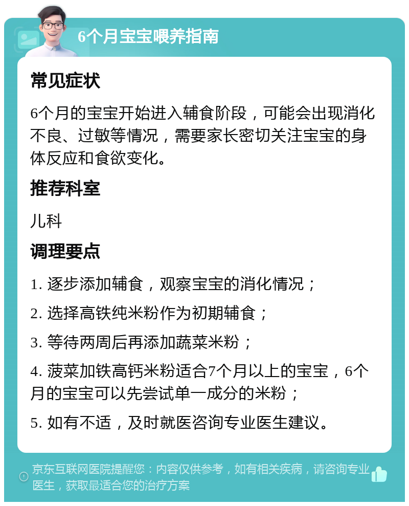 6个月宝宝喂养指南 常见症状 6个月的宝宝开始进入辅食阶段，可能会出现消化不良、过敏等情况，需要家长密切关注宝宝的身体反应和食欲变化。 推荐科室 儿科 调理要点 1. 逐步添加辅食，观察宝宝的消化情况； 2. 选择高铁纯米粉作为初期辅食； 3. 等待两周后再添加蔬菜米粉； 4. 菠菜加铁高钙米粉适合7个月以上的宝宝，6个月的宝宝可以先尝试单一成分的米粉； 5. 如有不适，及时就医咨询专业医生建议。