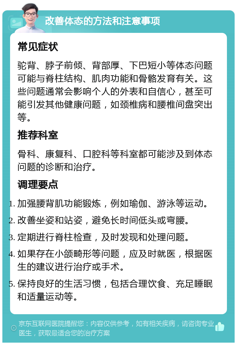 改善体态的方法和注意事项 常见症状 驼背、脖子前倾、背部厚、下巴短小等体态问题可能与脊柱结构、肌肉功能和骨骼发育有关。这些问题通常会影响个人的外表和自信心，甚至可能引发其他健康问题，如颈椎病和腰椎间盘突出等。 推荐科室 骨科、康复科、口腔科等科室都可能涉及到体态问题的诊断和治疗。 调理要点 加强腰背肌功能锻炼，例如瑜伽、游泳等运动。 改善坐姿和站姿，避免长时间低头或弯腰。 定期进行脊柱检查，及时发现和处理问题。 如果存在小颌畸形等问题，应及时就医，根据医生的建议进行治疗或手术。 保持良好的生活习惯，包括合理饮食、充足睡眠和适量运动等。