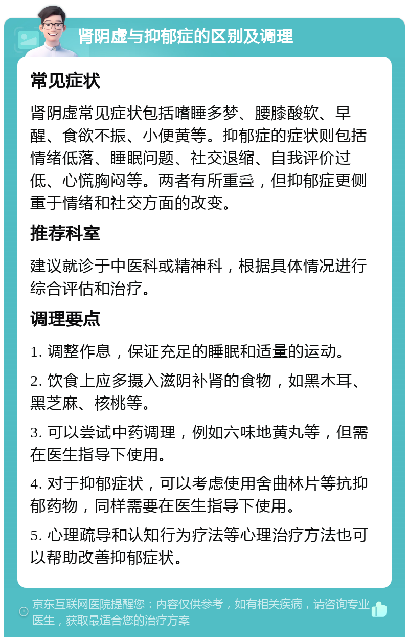 肾阴虚与抑郁症的区别及调理 常见症状 肾阴虚常见症状包括嗜睡多梦、腰膝酸软、早醒、食欲不振、小便黄等。抑郁症的症状则包括情绪低落、睡眠问题、社交退缩、自我评价过低、心慌胸闷等。两者有所重叠，但抑郁症更侧重于情绪和社交方面的改变。 推荐科室 建议就诊于中医科或精神科，根据具体情况进行综合评估和治疗。 调理要点 1. 调整作息，保证充足的睡眠和适量的运动。 2. 饮食上应多摄入滋阴补肾的食物，如黑木耳、黑芝麻、核桃等。 3. 可以尝试中药调理，例如六味地黄丸等，但需在医生指导下使用。 4. 对于抑郁症状，可以考虑使用舍曲林片等抗抑郁药物，同样需要在医生指导下使用。 5. 心理疏导和认知行为疗法等心理治疗方法也可以帮助改善抑郁症状。