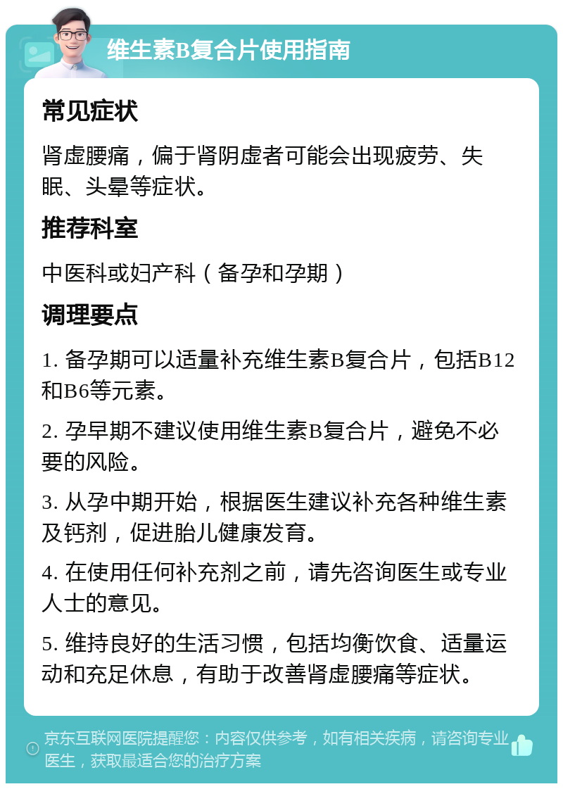 维生素B复合片使用指南 常见症状 肾虚腰痛，偏于肾阴虚者可能会出现疲劳、失眠、头晕等症状。 推荐科室 中医科或妇产科（备孕和孕期） 调理要点 1. 备孕期可以适量补充维生素B复合片，包括B12和B6等元素。 2. 孕早期不建议使用维生素B复合片，避免不必要的风险。 3. 从孕中期开始，根据医生建议补充各种维生素及钙剂，促进胎儿健康发育。 4. 在使用任何补充剂之前，请先咨询医生或专业人士的意见。 5. 维持良好的生活习惯，包括均衡饮食、适量运动和充足休息，有助于改善肾虚腰痛等症状。