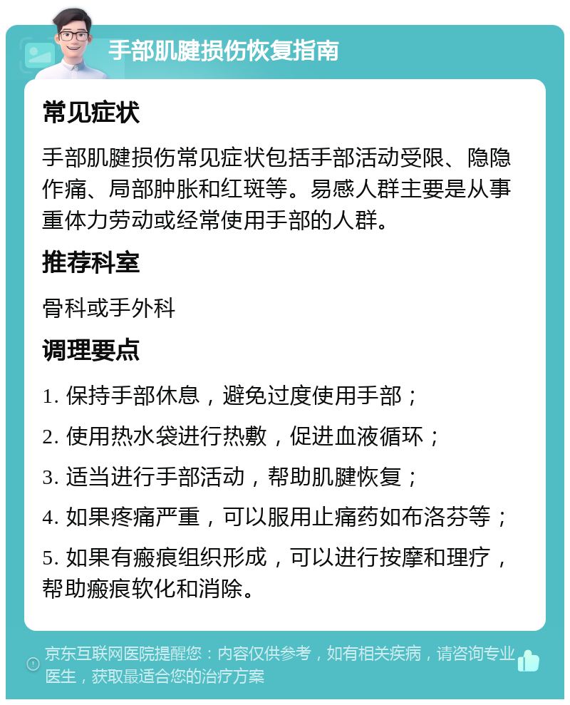 手部肌腱损伤恢复指南 常见症状 手部肌腱损伤常见症状包括手部活动受限、隐隐作痛、局部肿胀和红斑等。易感人群主要是从事重体力劳动或经常使用手部的人群。 推荐科室 骨科或手外科 调理要点 1. 保持手部休息，避免过度使用手部； 2. 使用热水袋进行热敷，促进血液循环； 3. 适当进行手部活动，帮助肌腱恢复； 4. 如果疼痛严重，可以服用止痛药如布洛芬等； 5. 如果有瘢痕组织形成，可以进行按摩和理疗，帮助瘢痕软化和消除。