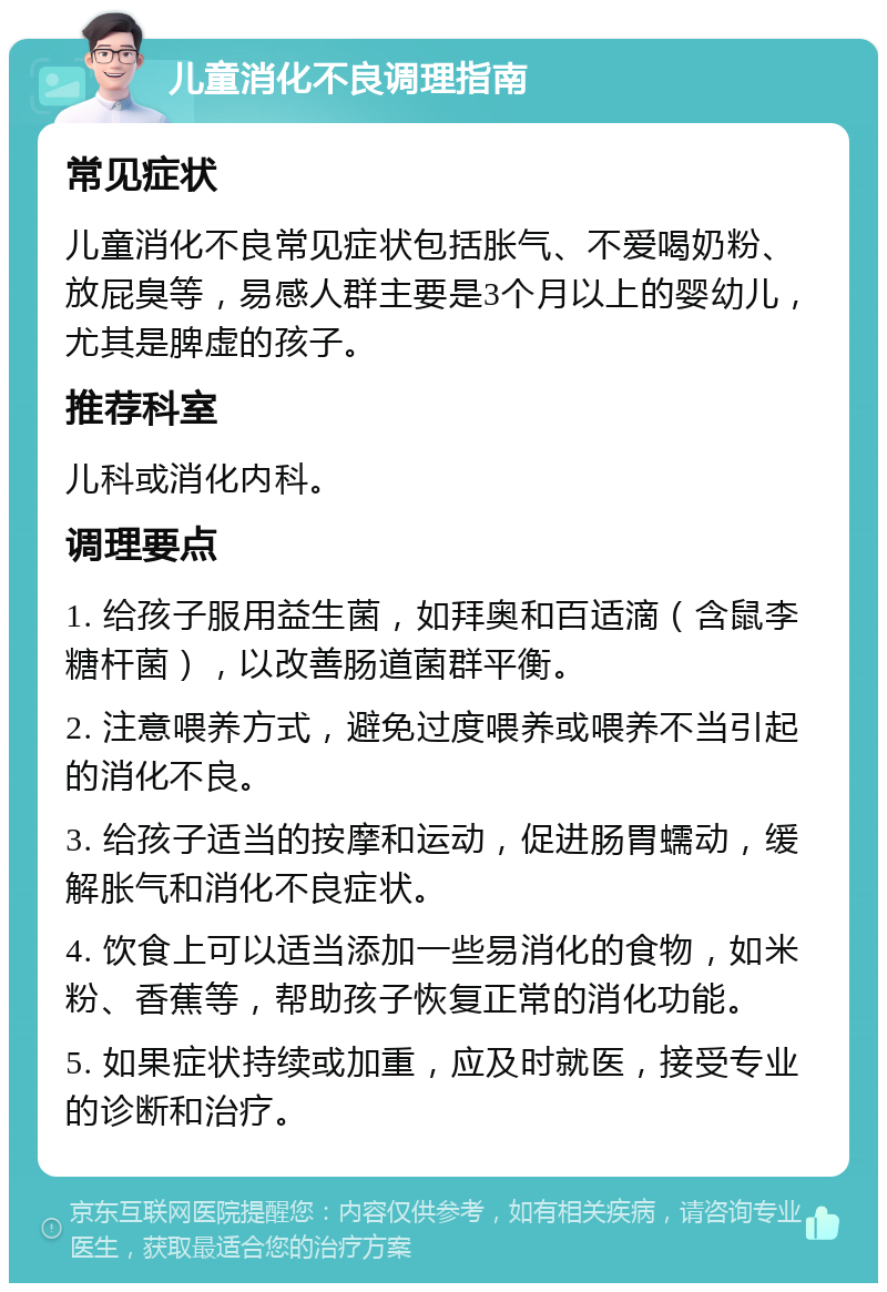 儿童消化不良调理指南 常见症状 儿童消化不良常见症状包括胀气、不爱喝奶粉、放屁臭等，易感人群主要是3个月以上的婴幼儿，尤其是脾虚的孩子。 推荐科室 儿科或消化内科。 调理要点 1. 给孩子服用益生菌，如拜奥和百适滴（含鼠李糖杆菌），以改善肠道菌群平衡。 2. 注意喂养方式，避免过度喂养或喂养不当引起的消化不良。 3. 给孩子适当的按摩和运动，促进肠胃蠕动，缓解胀气和消化不良症状。 4. 饮食上可以适当添加一些易消化的食物，如米粉、香蕉等，帮助孩子恢复正常的消化功能。 5. 如果症状持续或加重，应及时就医，接受专业的诊断和治疗。