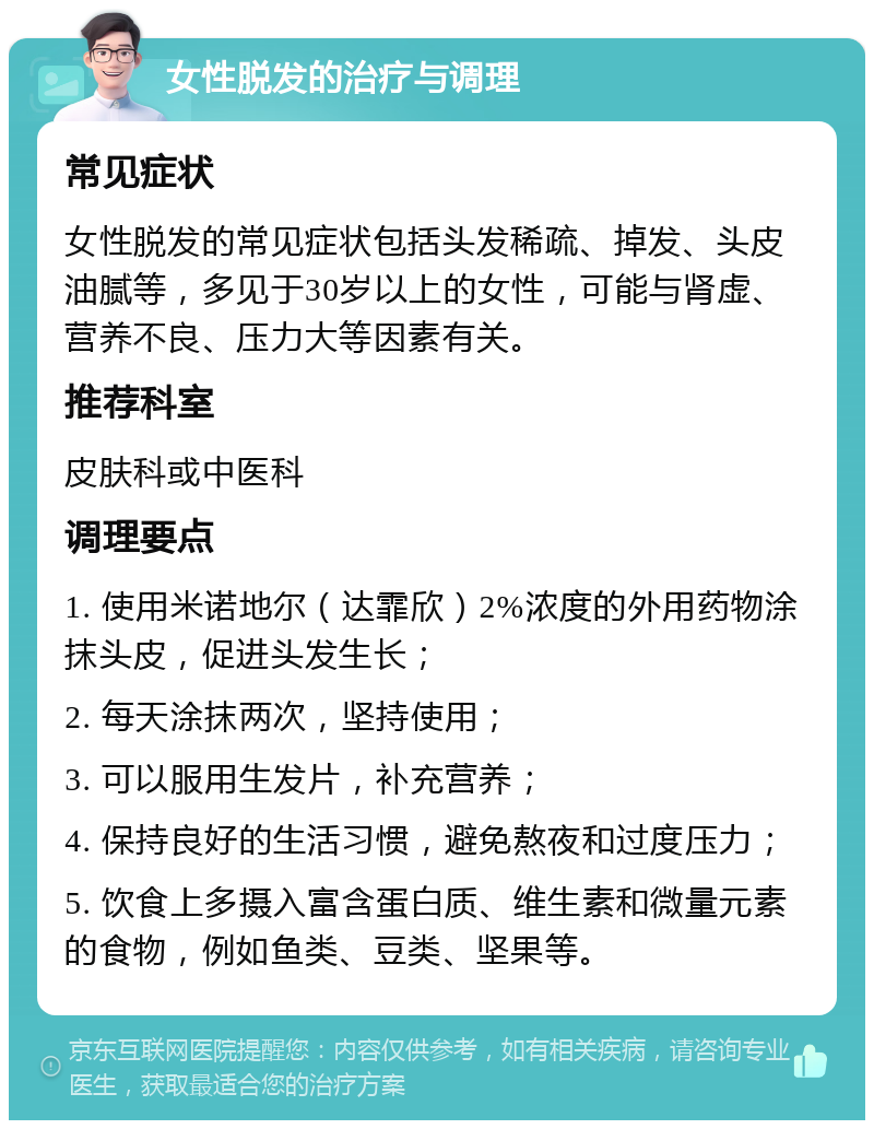 女性脱发的治疗与调理 常见症状 女性脱发的常见症状包括头发稀疏、掉发、头皮油腻等，多见于30岁以上的女性，可能与肾虚、营养不良、压力大等因素有关。 推荐科室 皮肤科或中医科 调理要点 1. 使用米诺地尔（达霏欣）2%浓度的外用药物涂抹头皮，促进头发生长； 2. 每天涂抹两次，坚持使用； 3. 可以服用生发片，补充营养； 4. 保持良好的生活习惯，避免熬夜和过度压力； 5. 饮食上多摄入富含蛋白质、维生素和微量元素的食物，例如鱼类、豆类、坚果等。