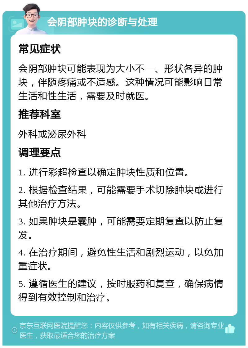 会阴部肿块的诊断与处理 常见症状 会阴部肿块可能表现为大小不一、形状各异的肿块，伴随疼痛或不适感。这种情况可能影响日常生活和性生活，需要及时就医。 推荐科室 外科或泌尿外科 调理要点 1. 进行彩超检查以确定肿块性质和位置。 2. 根据检查结果，可能需要手术切除肿块或进行其他治疗方法。 3. 如果肿块是囊肿，可能需要定期复查以防止复发。 4. 在治疗期间，避免性生活和剧烈运动，以免加重症状。 5. 遵循医生的建议，按时服药和复查，确保病情得到有效控制和治疗。