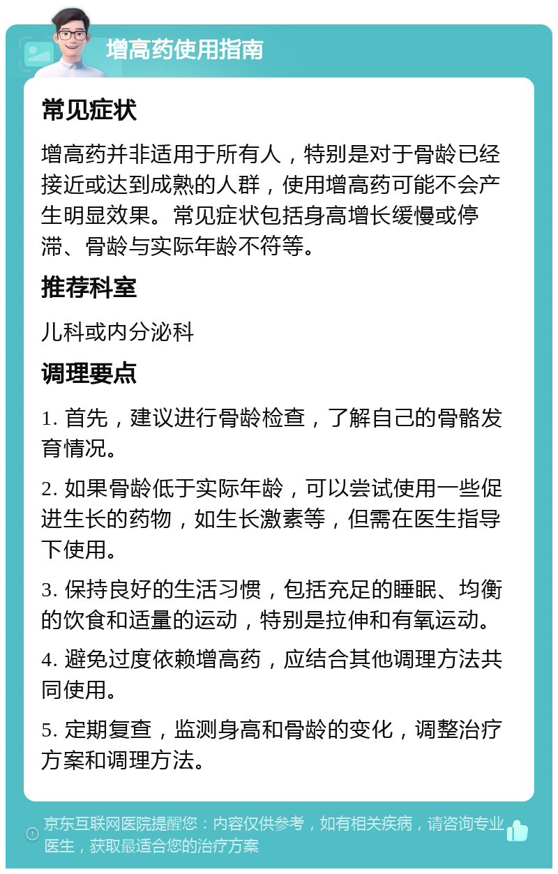 增高药使用指南 常见症状 增高药并非适用于所有人，特别是对于骨龄已经接近或达到成熟的人群，使用增高药可能不会产生明显效果。常见症状包括身高增长缓慢或停滞、骨龄与实际年龄不符等。 推荐科室 儿科或内分泌科 调理要点 1. 首先，建议进行骨龄检查，了解自己的骨骼发育情况。 2. 如果骨龄低于实际年龄，可以尝试使用一些促进生长的药物，如生长激素等，但需在医生指导下使用。 3. 保持良好的生活习惯，包括充足的睡眠、均衡的饮食和适量的运动，特别是拉伸和有氧运动。 4. 避免过度依赖增高药，应结合其他调理方法共同使用。 5. 定期复查，监测身高和骨龄的变化，调整治疗方案和调理方法。