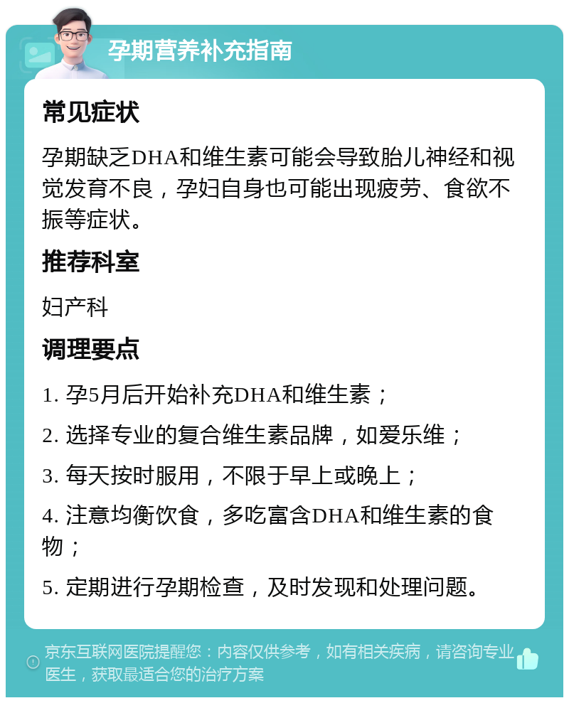 孕期营养补充指南 常见症状 孕期缺乏DHA和维生素可能会导致胎儿神经和视觉发育不良，孕妇自身也可能出现疲劳、食欲不振等症状。 推荐科室 妇产科 调理要点 1. 孕5月后开始补充DHA和维生素； 2. 选择专业的复合维生素品牌，如爱乐维； 3. 每天按时服用，不限于早上或晚上； 4. 注意均衡饮食，多吃富含DHA和维生素的食物； 5. 定期进行孕期检查，及时发现和处理问题。