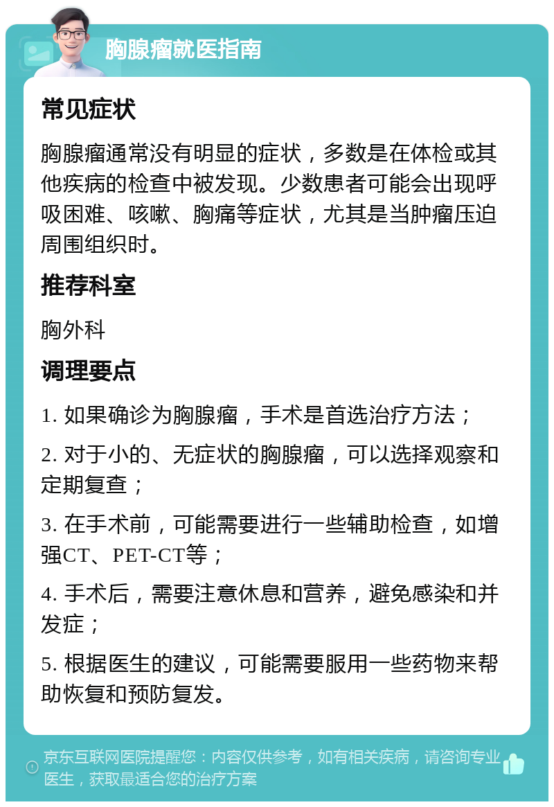 胸腺瘤就医指南 常见症状 胸腺瘤通常没有明显的症状，多数是在体检或其他疾病的检查中被发现。少数患者可能会出现呼吸困难、咳嗽、胸痛等症状，尤其是当肿瘤压迫周围组织时。 推荐科室 胸外科 调理要点 1. 如果确诊为胸腺瘤，手术是首选治疗方法； 2. 对于小的、无症状的胸腺瘤，可以选择观察和定期复查； 3. 在手术前，可能需要进行一些辅助检查，如增强CT、PET-CT等； 4. 手术后，需要注意休息和营养，避免感染和并发症； 5. 根据医生的建议，可能需要服用一些药物来帮助恢复和预防复发。