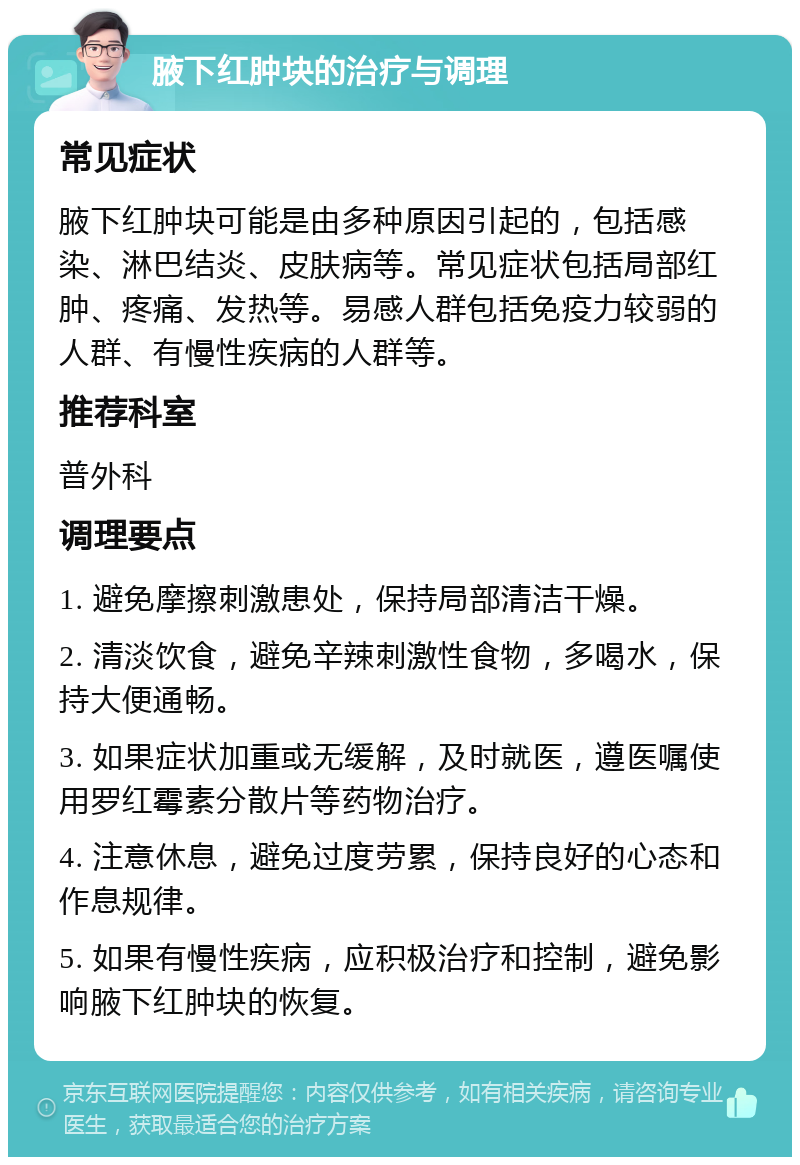 腋下红肿块的治疗与调理 常见症状 腋下红肿块可能是由多种原因引起的，包括感染、淋巴结炎、皮肤病等。常见症状包括局部红肿、疼痛、发热等。易感人群包括免疫力较弱的人群、有慢性疾病的人群等。 推荐科室 普外科 调理要点 1. 避免摩擦刺激患处，保持局部清洁干燥。 2. 清淡饮食，避免辛辣刺激性食物，多喝水，保持大便通畅。 3. 如果症状加重或无缓解，及时就医，遵医嘱使用罗红霉素分散片等药物治疗。 4. 注意休息，避免过度劳累，保持良好的心态和作息规律。 5. 如果有慢性疾病，应积极治疗和控制，避免影响腋下红肿块的恢复。