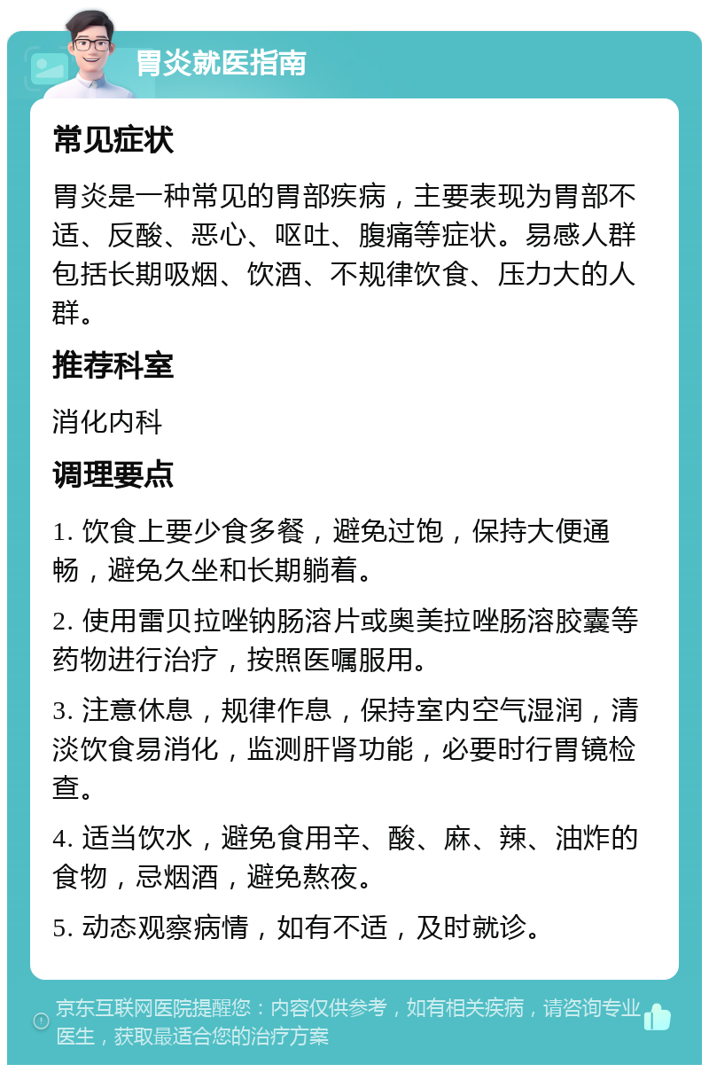 胃炎就医指南 常见症状 胃炎是一种常见的胃部疾病，主要表现为胃部不适、反酸、恶心、呕吐、腹痛等症状。易感人群包括长期吸烟、饮酒、不规律饮食、压力大的人群。 推荐科室 消化内科 调理要点 1. 饮食上要少食多餐，避免过饱，保持大便通畅，避免久坐和长期躺着。 2. 使用雷贝拉唑钠肠溶片或奥美拉唑肠溶胶囊等药物进行治疗，按照医嘱服用。 3. 注意休息，规律作息，保持室内空气湿润，清淡饮食易消化，监测肝肾功能，必要时行胃镜检查。 4. 适当饮水，避免食用辛、酸、麻、辣、油炸的食物，忌烟酒，避免熬夜。 5. 动态观察病情，如有不适，及时就诊。