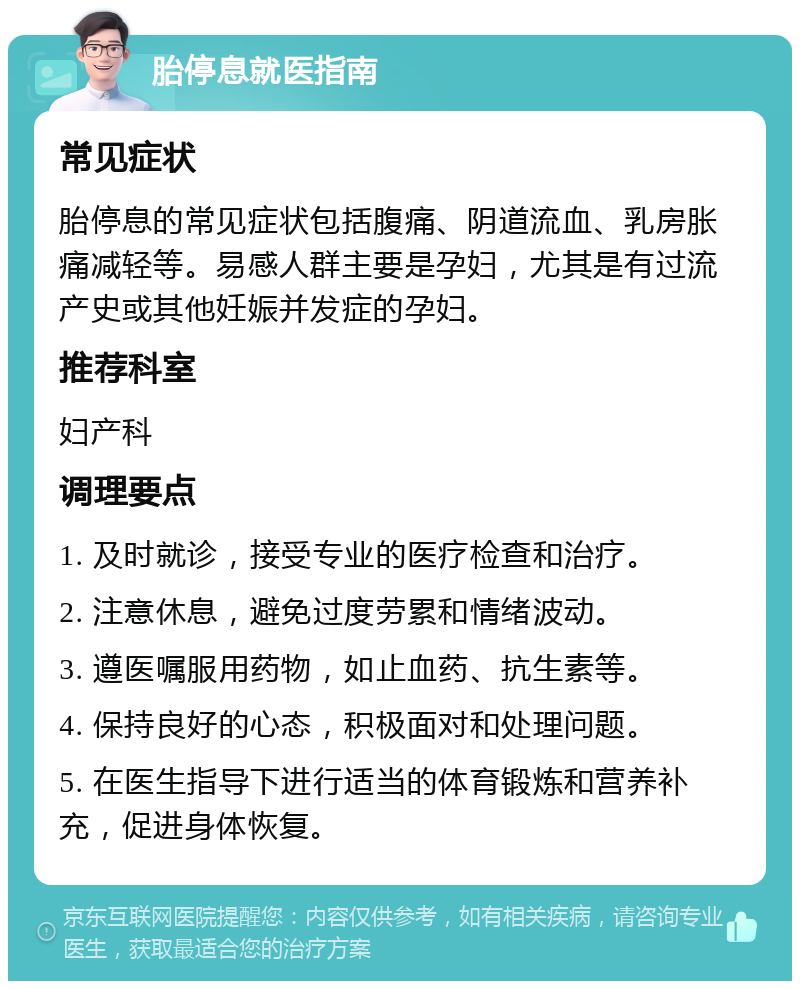 胎停息就医指南 常见症状 胎停息的常见症状包括腹痛、阴道流血、乳房胀痛减轻等。易感人群主要是孕妇，尤其是有过流产史或其他妊娠并发症的孕妇。 推荐科室 妇产科 调理要点 1. 及时就诊，接受专业的医疗检查和治疗。 2. 注意休息，避免过度劳累和情绪波动。 3. 遵医嘱服用药物，如止血药、抗生素等。 4. 保持良好的心态，积极面对和处理问题。 5. 在医生指导下进行适当的体育锻炼和营养补充，促进身体恢复。