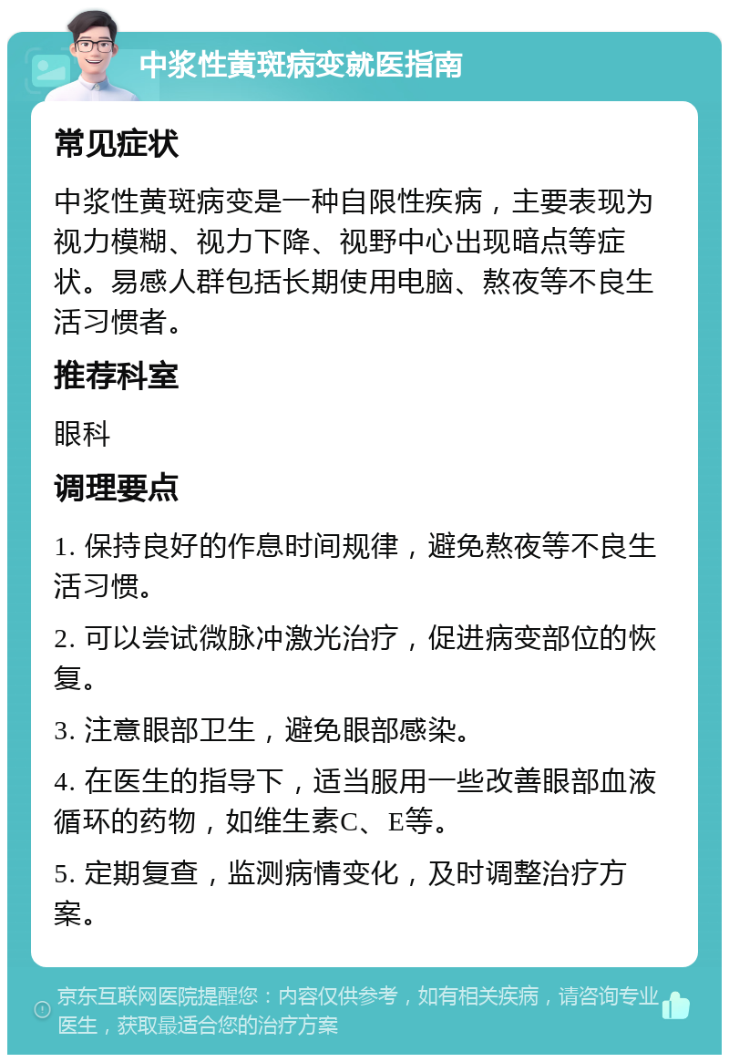 中浆性黄斑病变就医指南 常见症状 中浆性黄斑病变是一种自限性疾病，主要表现为视力模糊、视力下降、视野中心出现暗点等症状。易感人群包括长期使用电脑、熬夜等不良生活习惯者。 推荐科室 眼科 调理要点 1. 保持良好的作息时间规律，避免熬夜等不良生活习惯。 2. 可以尝试微脉冲激光治疗，促进病变部位的恢复。 3. 注意眼部卫生，避免眼部感染。 4. 在医生的指导下，适当服用一些改善眼部血液循环的药物，如维生素C、E等。 5. 定期复查，监测病情变化，及时调整治疗方案。