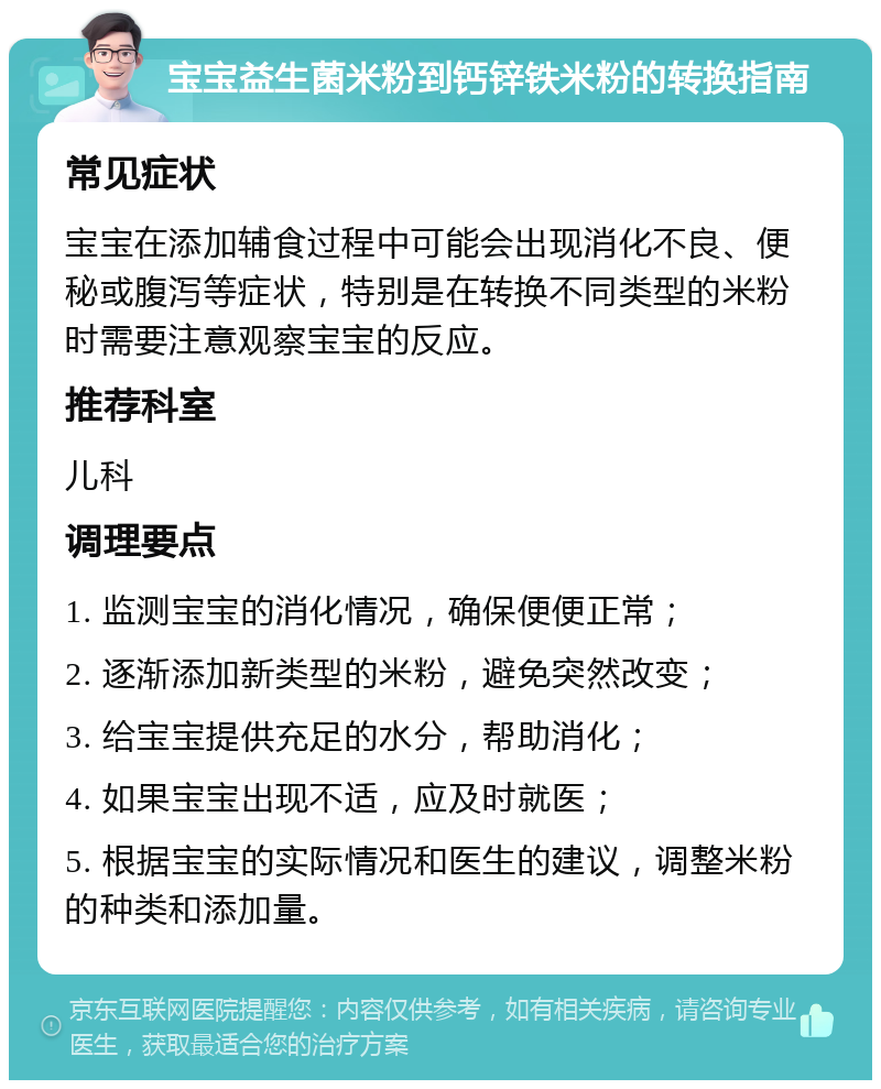 宝宝益生菌米粉到钙锌铁米粉的转换指南 常见症状 宝宝在添加辅食过程中可能会出现消化不良、便秘或腹泻等症状，特别是在转换不同类型的米粉时需要注意观察宝宝的反应。 推荐科室 儿科 调理要点 1. 监测宝宝的消化情况，确保便便正常； 2. 逐渐添加新类型的米粉，避免突然改变； 3. 给宝宝提供充足的水分，帮助消化； 4. 如果宝宝出现不适，应及时就医； 5. 根据宝宝的实际情况和医生的建议，调整米粉的种类和添加量。