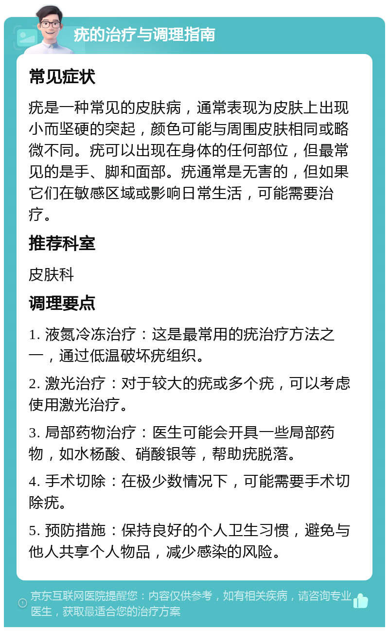 疣的治疗与调理指南 常见症状 疣是一种常见的皮肤病，通常表现为皮肤上出现小而坚硬的突起，颜色可能与周围皮肤相同或略微不同。疣可以出现在身体的任何部位，但最常见的是手、脚和面部。疣通常是无害的，但如果它们在敏感区域或影响日常生活，可能需要治疗。 推荐科室 皮肤科 调理要点 1. 液氮冷冻治疗：这是最常用的疣治疗方法之一，通过低温破坏疣组织。 2. 激光治疗：对于较大的疣或多个疣，可以考虑使用激光治疗。 3. 局部药物治疗：医生可能会开具一些局部药物，如水杨酸、硝酸银等，帮助疣脱落。 4. 手术切除：在极少数情况下，可能需要手术切除疣。 5. 预防措施：保持良好的个人卫生习惯，避免与他人共享个人物品，减少感染的风险。