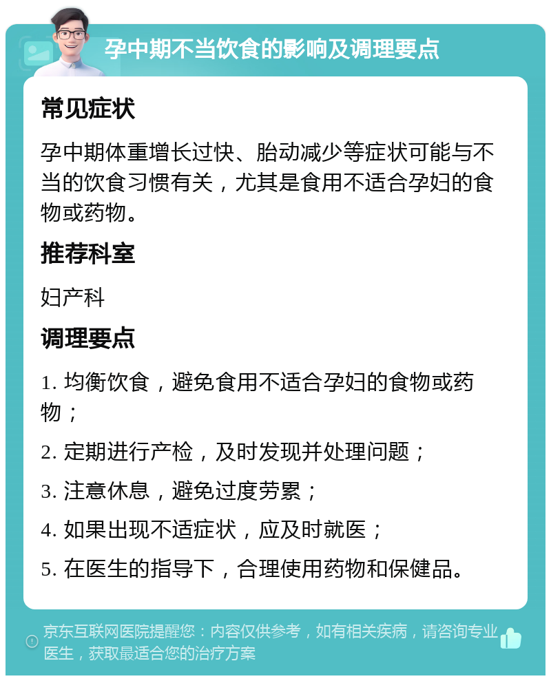 孕中期不当饮食的影响及调理要点 常见症状 孕中期体重增长过快、胎动减少等症状可能与不当的饮食习惯有关，尤其是食用不适合孕妇的食物或药物。 推荐科室 妇产科 调理要点 1. 均衡饮食，避免食用不适合孕妇的食物或药物； 2. 定期进行产检，及时发现并处理问题； 3. 注意休息，避免过度劳累； 4. 如果出现不适症状，应及时就医； 5. 在医生的指导下，合理使用药物和保健品。