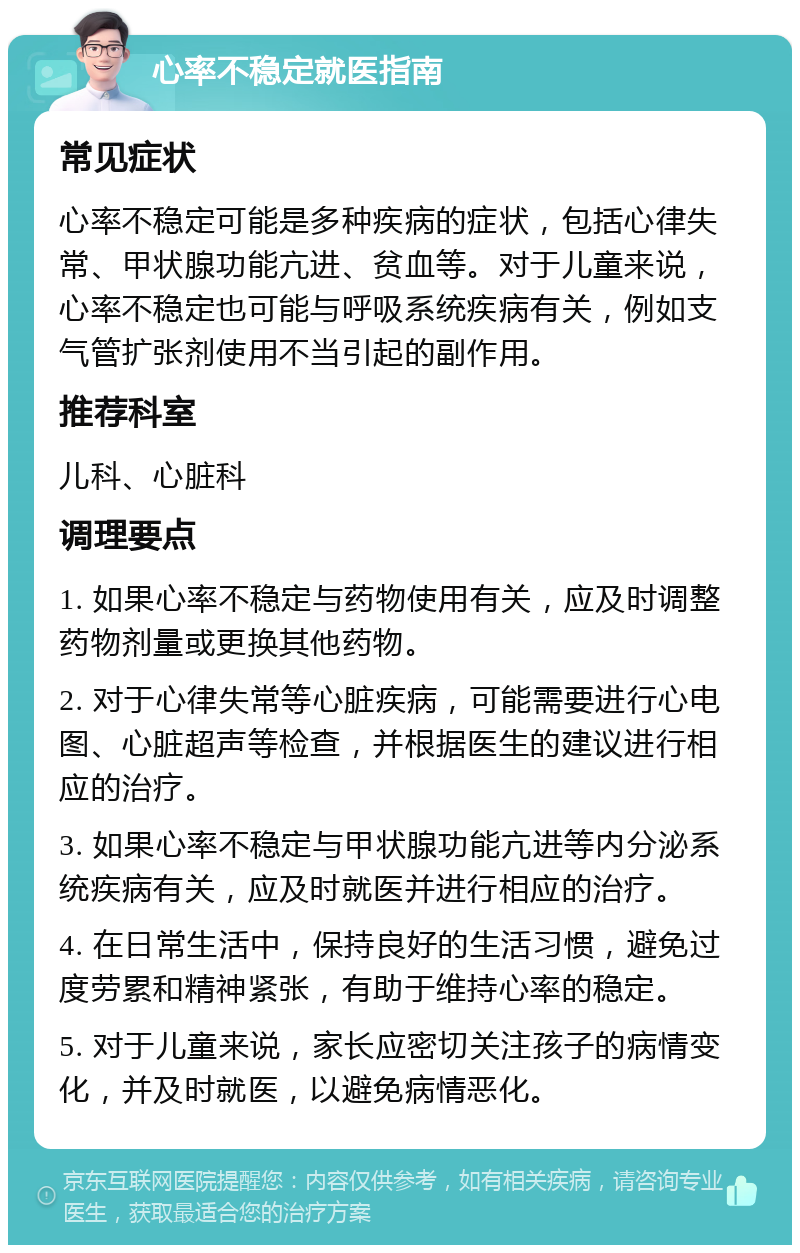 心率不稳定就医指南 常见症状 心率不稳定可能是多种疾病的症状，包括心律失常、甲状腺功能亢进、贫血等。对于儿童来说，心率不稳定也可能与呼吸系统疾病有关，例如支气管扩张剂使用不当引起的副作用。 推荐科室 儿科、心脏科 调理要点 1. 如果心率不稳定与药物使用有关，应及时调整药物剂量或更换其他药物。 2. 对于心律失常等心脏疾病，可能需要进行心电图、心脏超声等检查，并根据医生的建议进行相应的治疗。 3. 如果心率不稳定与甲状腺功能亢进等内分泌系统疾病有关，应及时就医并进行相应的治疗。 4. 在日常生活中，保持良好的生活习惯，避免过度劳累和精神紧张，有助于维持心率的稳定。 5. 对于儿童来说，家长应密切关注孩子的病情变化，并及时就医，以避免病情恶化。