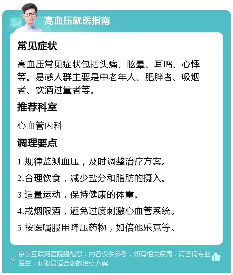 高血压就医指南 常见症状 高血压常见症状包括头痛、眩晕、耳鸣、心悸等。易感人群主要是中老年人、肥胖者、吸烟者、饮酒过量者等。 推荐科室 心血管内科 调理要点 1.规律监测血压，及时调整治疗方案。 2.合理饮食，减少盐分和脂肪的摄入。 3.适量运动，保持健康的体重。 4.戒烟限酒，避免过度刺激心血管系统。 5.按医嘱服用降压药物，如倍他乐克等。