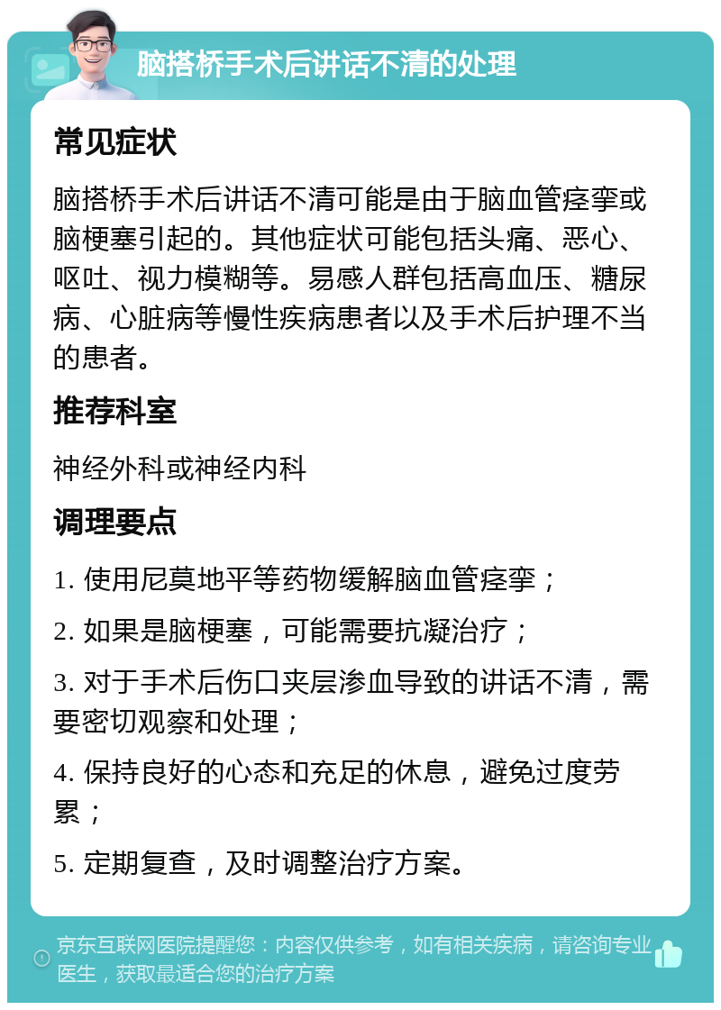 脑搭桥手术后讲话不清的处理 常见症状 脑搭桥手术后讲话不清可能是由于脑血管痉挛或脑梗塞引起的。其他症状可能包括头痛、恶心、呕吐、视力模糊等。易感人群包括高血压、糖尿病、心脏病等慢性疾病患者以及手术后护理不当的患者。 推荐科室 神经外科或神经内科 调理要点 1. 使用尼莫地平等药物缓解脑血管痉挛； 2. 如果是脑梗塞，可能需要抗凝治疗； 3. 对于手术后伤口夹层渗血导致的讲话不清，需要密切观察和处理； 4. 保持良好的心态和充足的休息，避免过度劳累； 5. 定期复查，及时调整治疗方案。