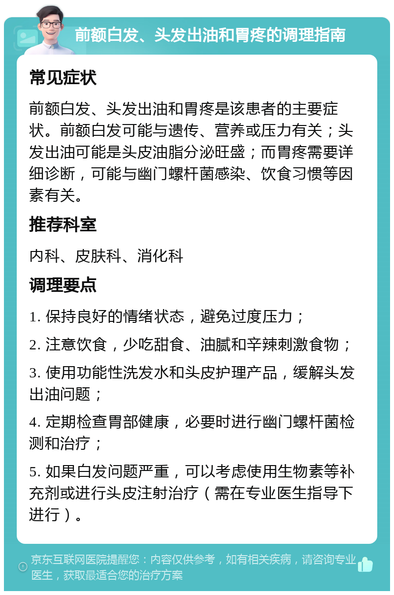 前额白发、头发出油和胃疼的调理指南 常见症状 前额白发、头发出油和胃疼是该患者的主要症状。前额白发可能与遗传、营养或压力有关；头发出油可能是头皮油脂分泌旺盛；而胃疼需要详细诊断，可能与幽门螺杆菌感染、饮食习惯等因素有关。 推荐科室 内科、皮肤科、消化科 调理要点 1. 保持良好的情绪状态，避免过度压力； 2. 注意饮食，少吃甜食、油腻和辛辣刺激食物； 3. 使用功能性洗发水和头皮护理产品，缓解头发出油问题； 4. 定期检查胃部健康，必要时进行幽门螺杆菌检测和治疗； 5. 如果白发问题严重，可以考虑使用生物素等补充剂或进行头皮注射治疗（需在专业医生指导下进行）。