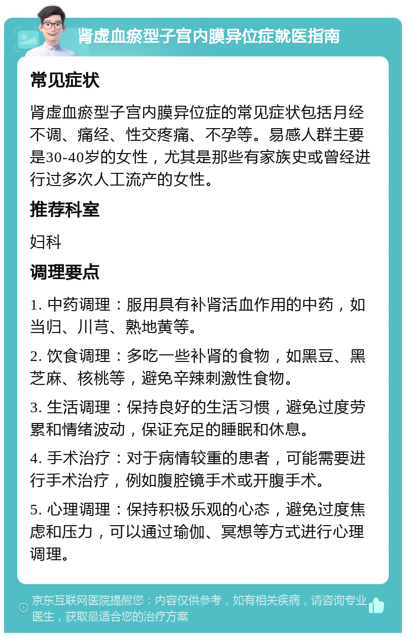 肾虚血瘀型子宫内膜异位症就医指南 常见症状 肾虚血瘀型子宫内膜异位症的常见症状包括月经不调、痛经、性交疼痛、不孕等。易感人群主要是30-40岁的女性，尤其是那些有家族史或曾经进行过多次人工流产的女性。 推荐科室 妇科 调理要点 1. 中药调理：服用具有补肾活血作用的中药，如当归、川芎、熟地黄等。 2. 饮食调理：多吃一些补肾的食物，如黑豆、黑芝麻、核桃等，避免辛辣刺激性食物。 3. 生活调理：保持良好的生活习惯，避免过度劳累和情绪波动，保证充足的睡眠和休息。 4. 手术治疗：对于病情较重的患者，可能需要进行手术治疗，例如腹腔镜手术或开腹手术。 5. 心理调理：保持积极乐观的心态，避免过度焦虑和压力，可以通过瑜伽、冥想等方式进行心理调理。