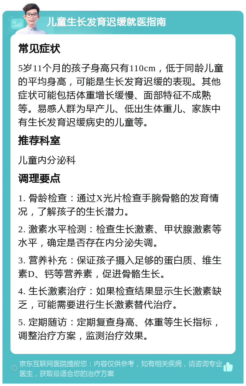 儿童生长发育迟缓就医指南 常见症状 5岁11个月的孩子身高只有110cm，低于同龄儿童的平均身高，可能是生长发育迟缓的表现。其他症状可能包括体重增长缓慢、面部特征不成熟等。易感人群为早产儿、低出生体重儿、家族中有生长发育迟缓病史的儿童等。 推荐科室 儿童内分泌科 调理要点 1. 骨龄检查：通过X光片检查手腕骨骼的发育情况，了解孩子的生长潜力。 2. 激素水平检测：检查生长激素、甲状腺激素等水平，确定是否存在内分泌失调。 3. 营养补充：保证孩子摄入足够的蛋白质、维生素D、钙等营养素，促进骨骼生长。 4. 生长激素治疗：如果检查结果显示生长激素缺乏，可能需要进行生长激素替代治疗。 5. 定期随访：定期复查身高、体重等生长指标，调整治疗方案，监测治疗效果。