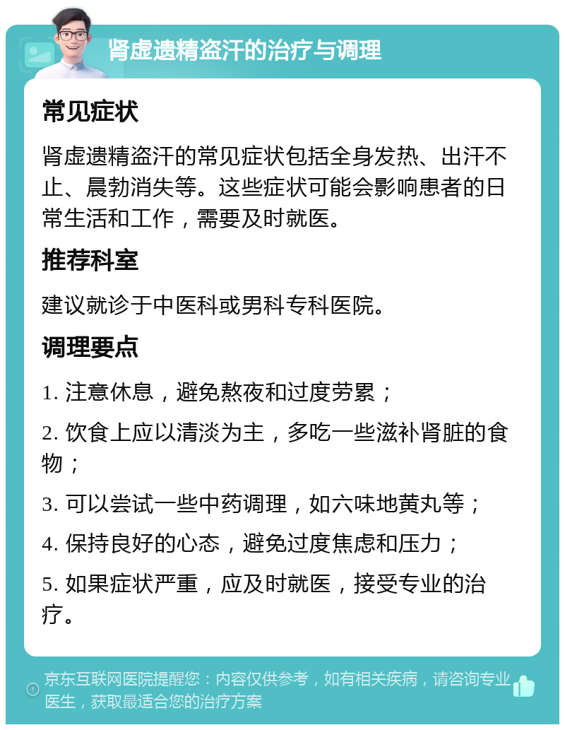 肾虚遗精盗汗的治疗与调理 常见症状 肾虚遗精盗汗的常见症状包括全身发热、出汗不止、晨勃消失等。这些症状可能会影响患者的日常生活和工作，需要及时就医。 推荐科室 建议就诊于中医科或男科专科医院。 调理要点 1. 注意休息，避免熬夜和过度劳累； 2. 饮食上应以清淡为主，多吃一些滋补肾脏的食物； 3. 可以尝试一些中药调理，如六味地黄丸等； 4. 保持良好的心态，避免过度焦虑和压力； 5. 如果症状严重，应及时就医，接受专业的治疗。