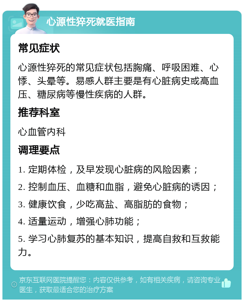 心源性猝死就医指南 常见症状 心源性猝死的常见症状包括胸痛、呼吸困难、心悸、头晕等。易感人群主要是有心脏病史或高血压、糖尿病等慢性疾病的人群。 推荐科室 心血管内科 调理要点 1. 定期体检，及早发现心脏病的风险因素； 2. 控制血压、血糖和血脂，避免心脏病的诱因； 3. 健康饮食，少吃高盐、高脂肪的食物； 4. 适量运动，增强心肺功能； 5. 学习心肺复苏的基本知识，提高自救和互救能力。