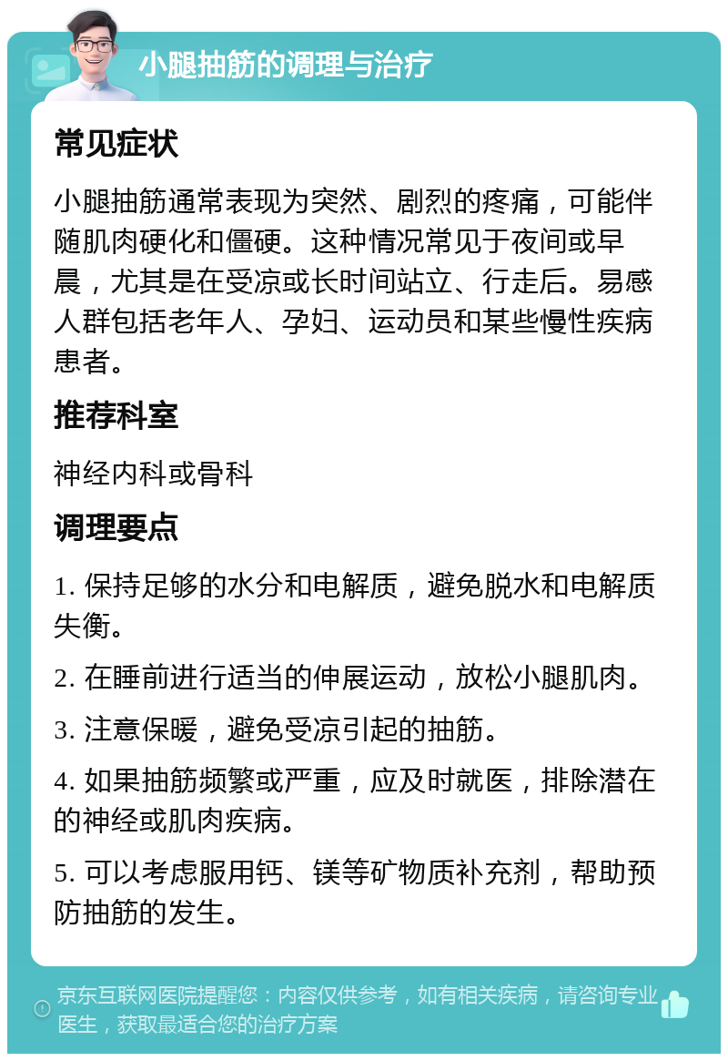 小腿抽筋的调理与治疗 常见症状 小腿抽筋通常表现为突然、剧烈的疼痛，可能伴随肌肉硬化和僵硬。这种情况常见于夜间或早晨，尤其是在受凉或长时间站立、行走后。易感人群包括老年人、孕妇、运动员和某些慢性疾病患者。 推荐科室 神经内科或骨科 调理要点 1. 保持足够的水分和电解质，避免脱水和电解质失衡。 2. 在睡前进行适当的伸展运动，放松小腿肌肉。 3. 注意保暖，避免受凉引起的抽筋。 4. 如果抽筋频繁或严重，应及时就医，排除潜在的神经或肌肉疾病。 5. 可以考虑服用钙、镁等矿物质补充剂，帮助预防抽筋的发生。