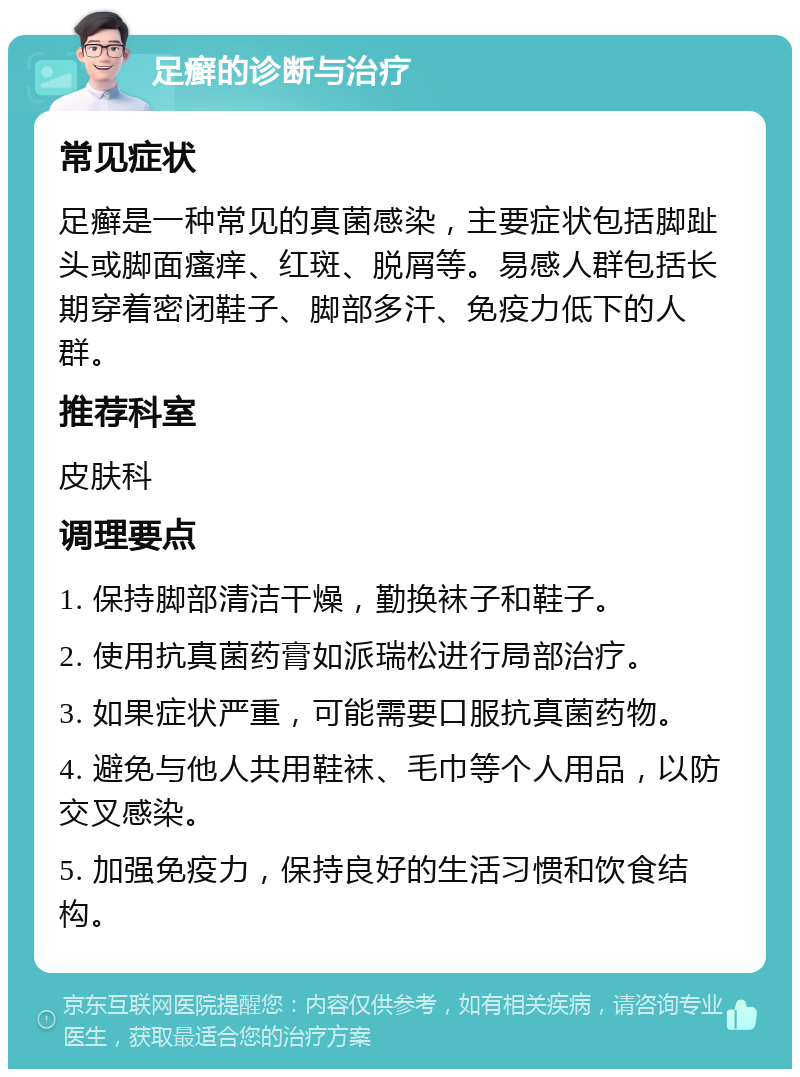 足癣的诊断与治疗 常见症状 足癣是一种常见的真菌感染，主要症状包括脚趾头或脚面瘙痒、红斑、脱屑等。易感人群包括长期穿着密闭鞋子、脚部多汗、免疫力低下的人群。 推荐科室 皮肤科 调理要点 1. 保持脚部清洁干燥，勤换袜子和鞋子。 2. 使用抗真菌药膏如派瑞松进行局部治疗。 3. 如果症状严重，可能需要口服抗真菌药物。 4. 避免与他人共用鞋袜、毛巾等个人用品，以防交叉感染。 5. 加强免疫力，保持良好的生活习惯和饮食结构。