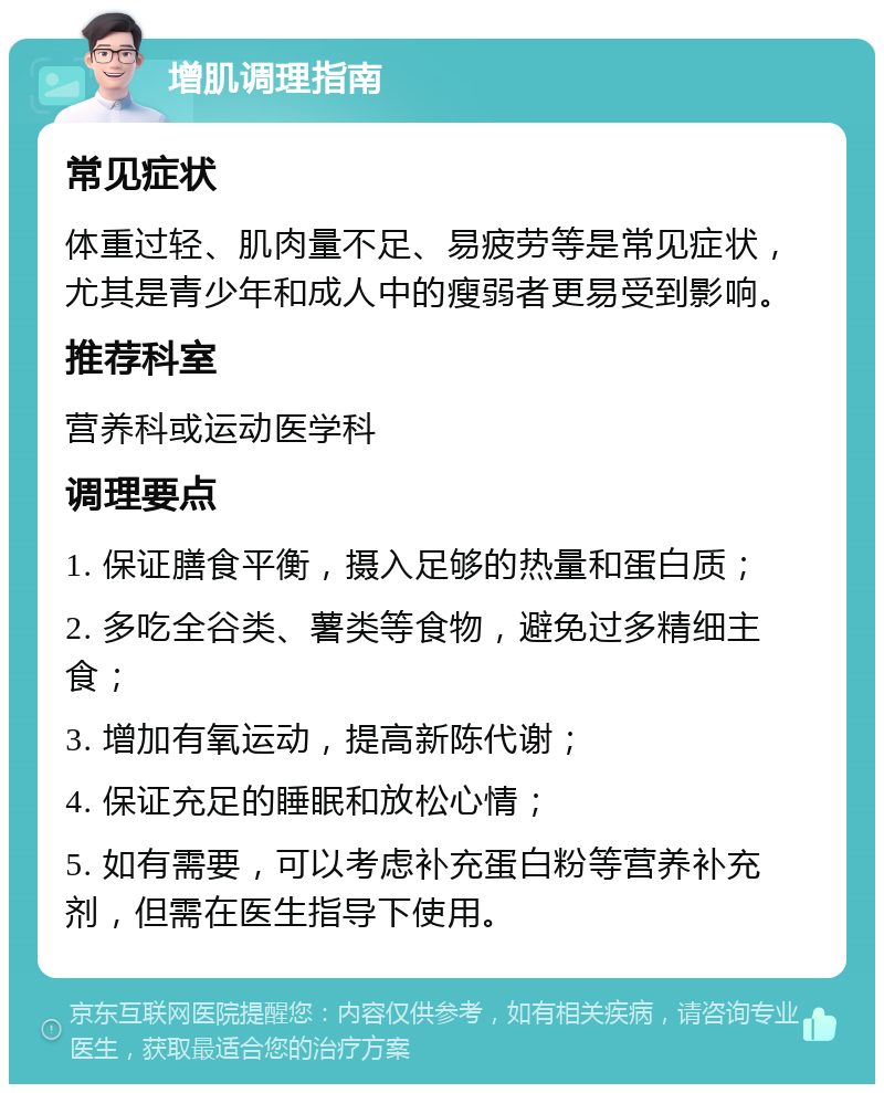 增肌调理指南 常见症状 体重过轻、肌肉量不足、易疲劳等是常见症状，尤其是青少年和成人中的瘦弱者更易受到影响。 推荐科室 营养科或运动医学科 调理要点 1. 保证膳食平衡，摄入足够的热量和蛋白质； 2. 多吃全谷类、薯类等食物，避免过多精细主食； 3. 增加有氧运动，提高新陈代谢； 4. 保证充足的睡眠和放松心情； 5. 如有需要，可以考虑补充蛋白粉等营养补充剂，但需在医生指导下使用。