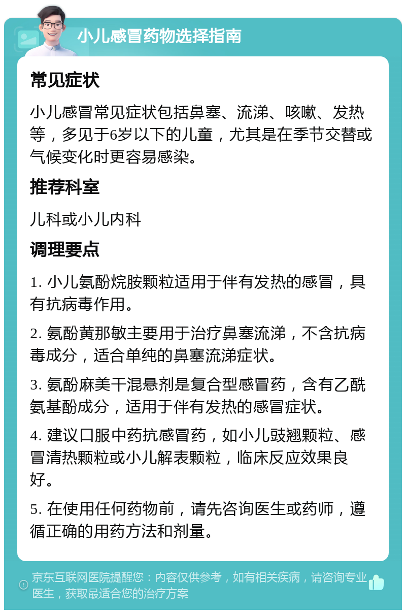 小儿感冒药物选择指南 常见症状 小儿感冒常见症状包括鼻塞、流涕、咳嗽、发热等，多见于6岁以下的儿童，尤其是在季节交替或气候变化时更容易感染。 推荐科室 儿科或小儿内科 调理要点 1. 小儿氨酚烷胺颗粒适用于伴有发热的感冒，具有抗病毒作用。 2. 氨酚黄那敏主要用于治疗鼻塞流涕，不含抗病毒成分，适合单纯的鼻塞流涕症状。 3. 氨酚麻美干混悬剂是复合型感冒药，含有乙酰氨基酚成分，适用于伴有发热的感冒症状。 4. 建议口服中药抗感冒药，如小儿豉翘颗粒、感冒清热颗粒或小儿解表颗粒，临床反应效果良好。 5. 在使用任何药物前，请先咨询医生或药师，遵循正确的用药方法和剂量。