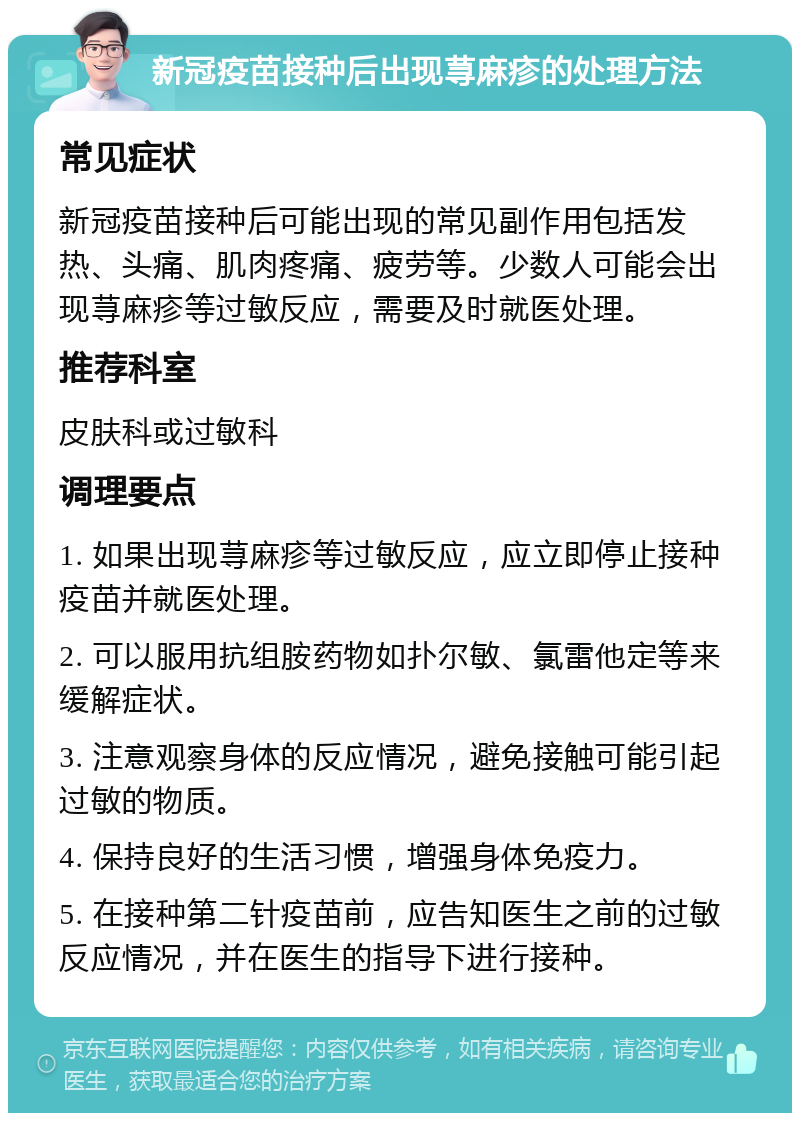 新冠疫苗接种后出现荨麻疹的处理方法 常见症状 新冠疫苗接种后可能出现的常见副作用包括发热、头痛、肌肉疼痛、疲劳等。少数人可能会出现荨麻疹等过敏反应，需要及时就医处理。 推荐科室 皮肤科或过敏科 调理要点 1. 如果出现荨麻疹等过敏反应，应立即停止接种疫苗并就医处理。 2. 可以服用抗组胺药物如扑尔敏、氯雷他定等来缓解症状。 3. 注意观察身体的反应情况，避免接触可能引起过敏的物质。 4. 保持良好的生活习惯，增强身体免疫力。 5. 在接种第二针疫苗前，应告知医生之前的过敏反应情况，并在医生的指导下进行接种。