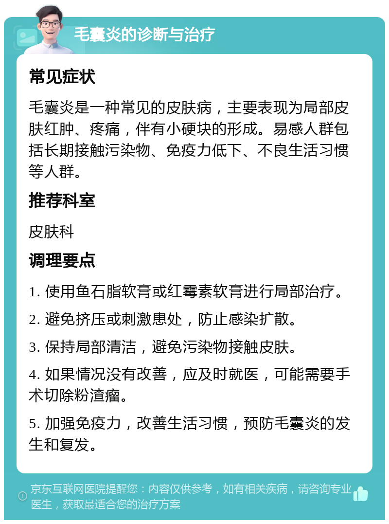 毛囊炎的诊断与治疗 常见症状 毛囊炎是一种常见的皮肤病，主要表现为局部皮肤红肿、疼痛，伴有小硬块的形成。易感人群包括长期接触污染物、免疫力低下、不良生活习惯等人群。 推荐科室 皮肤科 调理要点 1. 使用鱼石脂软膏或红霉素软膏进行局部治疗。 2. 避免挤压或刺激患处，防止感染扩散。 3. 保持局部清洁，避免污染物接触皮肤。 4. 如果情况没有改善，应及时就医，可能需要手术切除粉渣瘤。 5. 加强免疫力，改善生活习惯，预防毛囊炎的发生和复发。