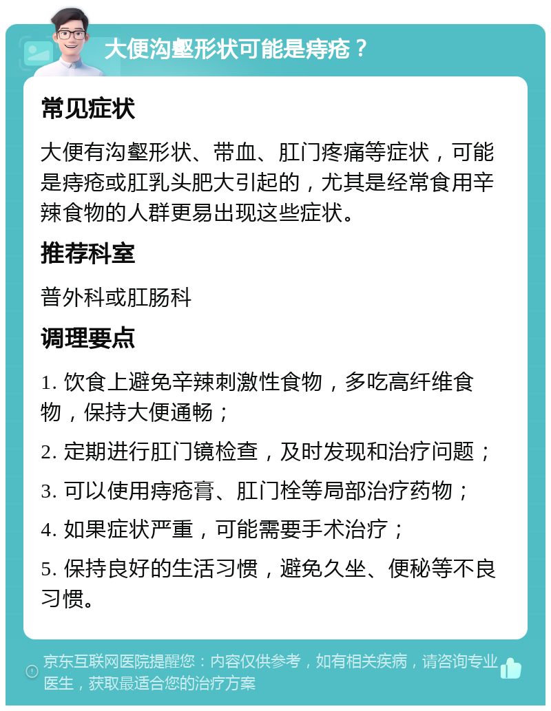 大便沟壑形状可能是痔疮？ 常见症状 大便有沟壑形状、带血、肛门疼痛等症状，可能是痔疮或肛乳头肥大引起的，尤其是经常食用辛辣食物的人群更易出现这些症状。 推荐科室 普外科或肛肠科 调理要点 1. 饮食上避免辛辣刺激性食物，多吃高纤维食物，保持大便通畅； 2. 定期进行肛门镜检查，及时发现和治疗问题； 3. 可以使用痔疮膏、肛门栓等局部治疗药物； 4. 如果症状严重，可能需要手术治疗； 5. 保持良好的生活习惯，避免久坐、便秘等不良习惯。