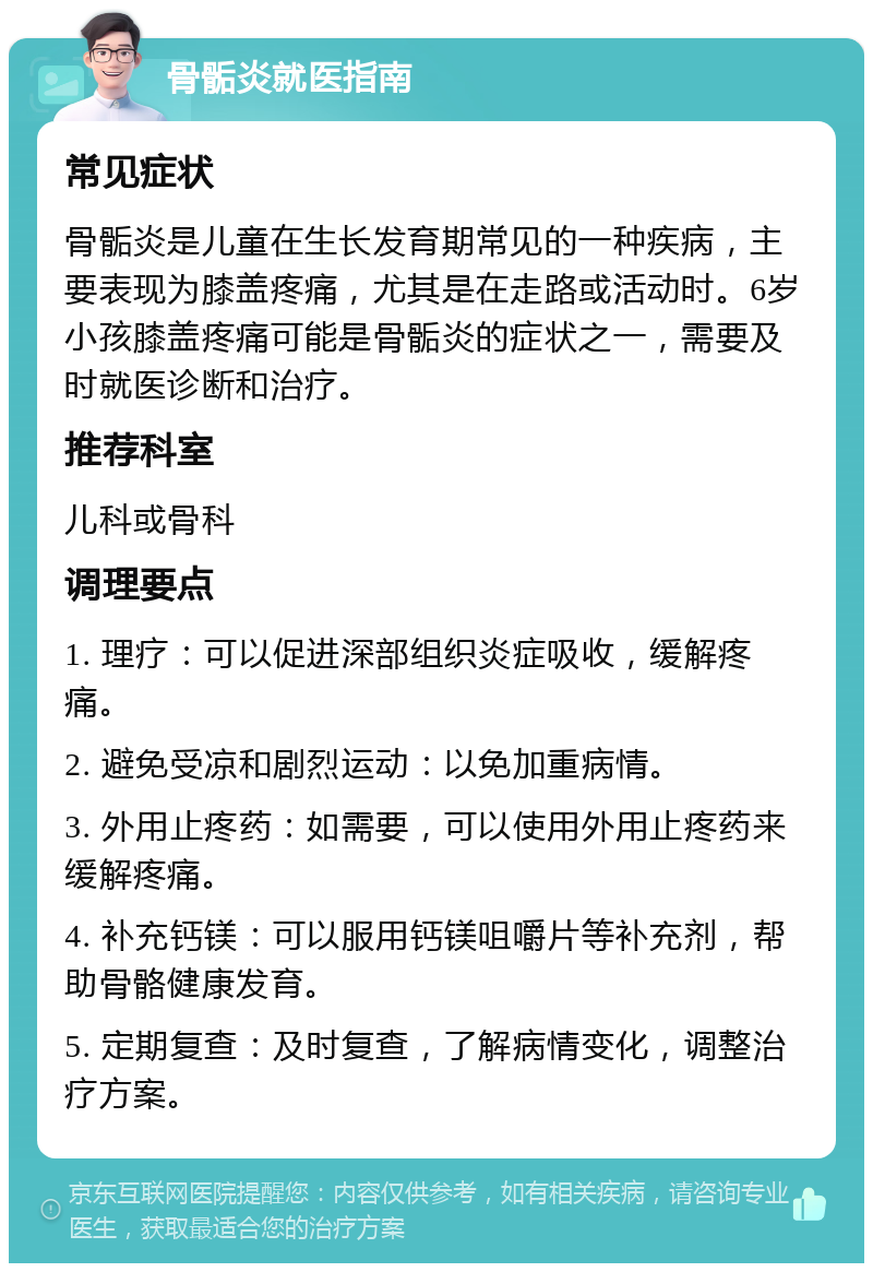 骨骺炎就医指南 常见症状 骨骺炎是儿童在生长发育期常见的一种疾病，主要表现为膝盖疼痛，尤其是在走路或活动时。6岁小孩膝盖疼痛可能是骨骺炎的症状之一，需要及时就医诊断和治疗。 推荐科室 儿科或骨科 调理要点 1. 理疗：可以促进深部组织炎症吸收，缓解疼痛。 2. 避免受凉和剧烈运动：以免加重病情。 3. 外用止疼药：如需要，可以使用外用止疼药来缓解疼痛。 4. 补充钙镁：可以服用钙镁咀嚼片等补充剂，帮助骨骼健康发育。 5. 定期复查：及时复查，了解病情变化，调整治疗方案。