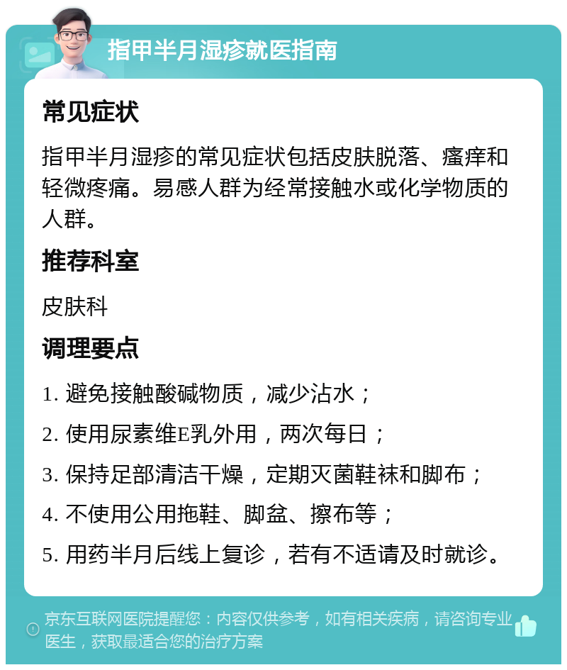 指甲半月湿疹就医指南 常见症状 指甲半月湿疹的常见症状包括皮肤脱落、瘙痒和轻微疼痛。易感人群为经常接触水或化学物质的人群。 推荐科室 皮肤科 调理要点 1. 避免接触酸碱物质，减少沾水； 2. 使用尿素维E乳外用，两次每日； 3. 保持足部清洁干燥，定期灭菌鞋袜和脚布； 4. 不使用公用拖鞋、脚盆、擦布等； 5. 用药半月后线上复诊，若有不适请及时就诊。