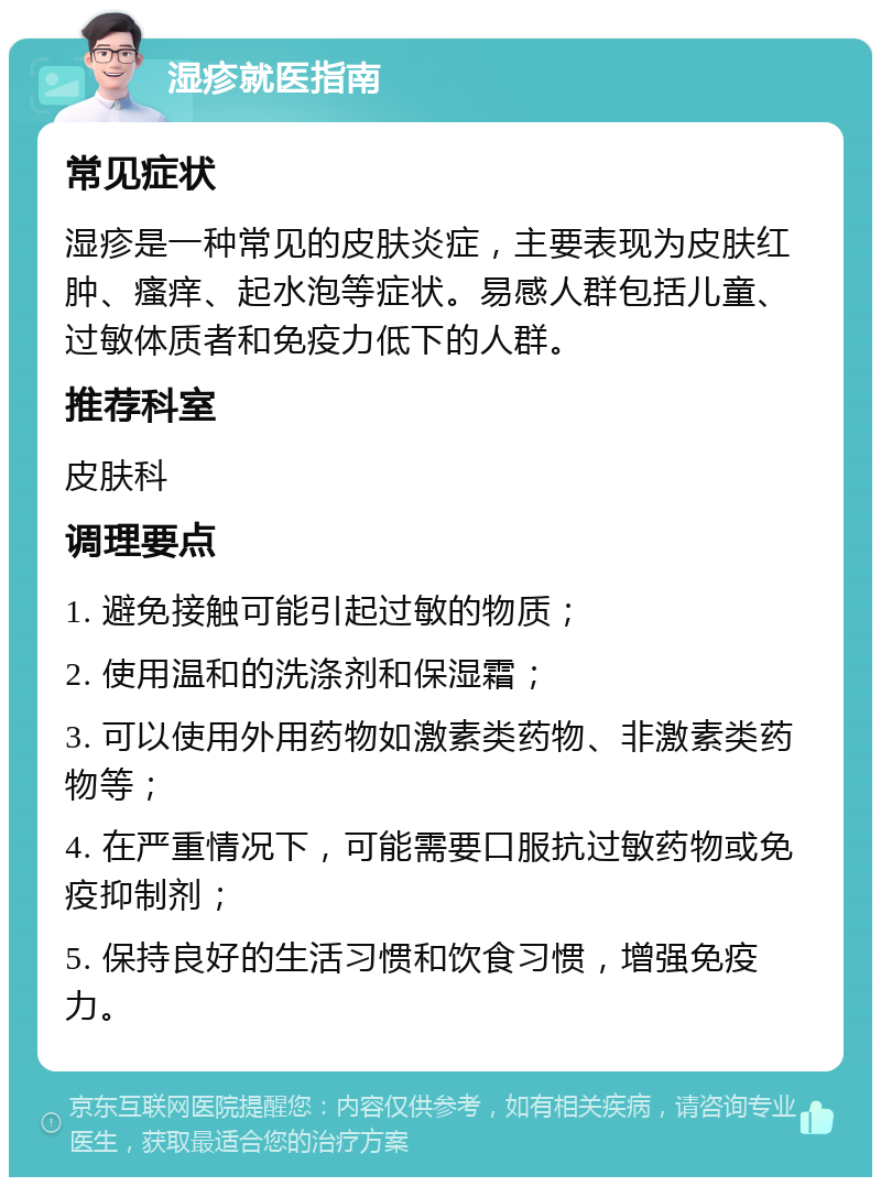 湿疹就医指南 常见症状 湿疹是一种常见的皮肤炎症，主要表现为皮肤红肿、瘙痒、起水泡等症状。易感人群包括儿童、过敏体质者和免疫力低下的人群。 推荐科室 皮肤科 调理要点 1. 避免接触可能引起过敏的物质； 2. 使用温和的洗涤剂和保湿霜； 3. 可以使用外用药物如激素类药物、非激素类药物等； 4. 在严重情况下，可能需要口服抗过敏药物或免疫抑制剂； 5. 保持良好的生活习惯和饮食习惯，增强免疫力。