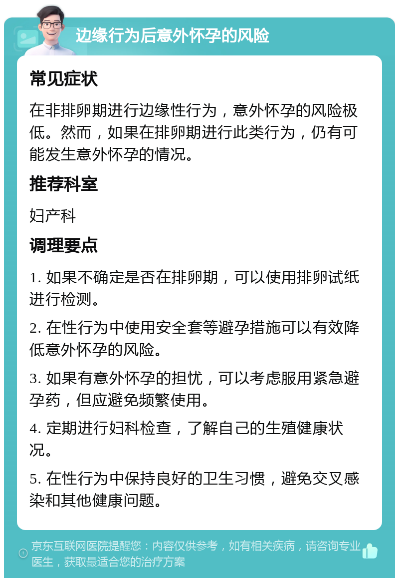 边缘行为后意外怀孕的风险 常见症状 在非排卵期进行边缘性行为，意外怀孕的风险极低。然而，如果在排卵期进行此类行为，仍有可能发生意外怀孕的情况。 推荐科室 妇产科 调理要点 1. 如果不确定是否在排卵期，可以使用排卵试纸进行检测。 2. 在性行为中使用安全套等避孕措施可以有效降低意外怀孕的风险。 3. 如果有意外怀孕的担忧，可以考虑服用紧急避孕药，但应避免频繁使用。 4. 定期进行妇科检查，了解自己的生殖健康状况。 5. 在性行为中保持良好的卫生习惯，避免交叉感染和其他健康问题。