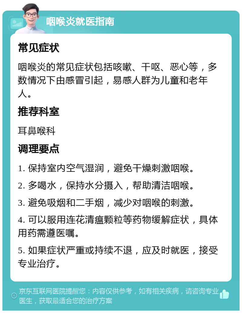 咽喉炎就医指南 常见症状 咽喉炎的常见症状包括咳嗽、干呕、恶心等，多数情况下由感冒引起，易感人群为儿童和老年人。 推荐科室 耳鼻喉科 调理要点 1. 保持室内空气湿润，避免干燥刺激咽喉。 2. 多喝水，保持水分摄入，帮助清洁咽喉。 3. 避免吸烟和二手烟，减少对咽喉的刺激。 4. 可以服用连花清瘟颗粒等药物缓解症状，具体用药需遵医嘱。 5. 如果症状严重或持续不退，应及时就医，接受专业治疗。