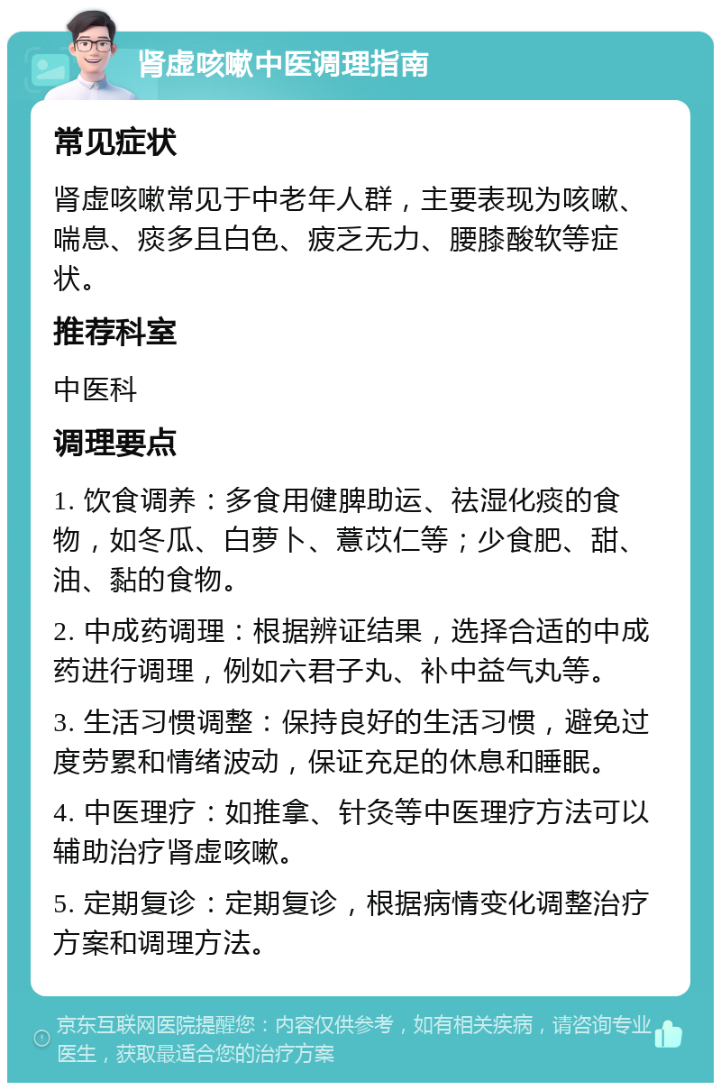 肾虚咳嗽中医调理指南 常见症状 肾虚咳嗽常见于中老年人群，主要表现为咳嗽、喘息、痰多且白色、疲乏无力、腰膝酸软等症状。 推荐科室 中医科 调理要点 1. 饮食调养：多食用健脾助运、祛湿化痰的食物，如冬瓜、白萝卜、薏苡仁等；少食肥、甜、油、黏的食物。 2. 中成药调理：根据辨证结果，选择合适的中成药进行调理，例如六君子丸、补中益气丸等。 3. 生活习惯调整：保持良好的生活习惯，避免过度劳累和情绪波动，保证充足的休息和睡眠。 4. 中医理疗：如推拿、针灸等中医理疗方法可以辅助治疗肾虚咳嗽。 5. 定期复诊：定期复诊，根据病情变化调整治疗方案和调理方法。