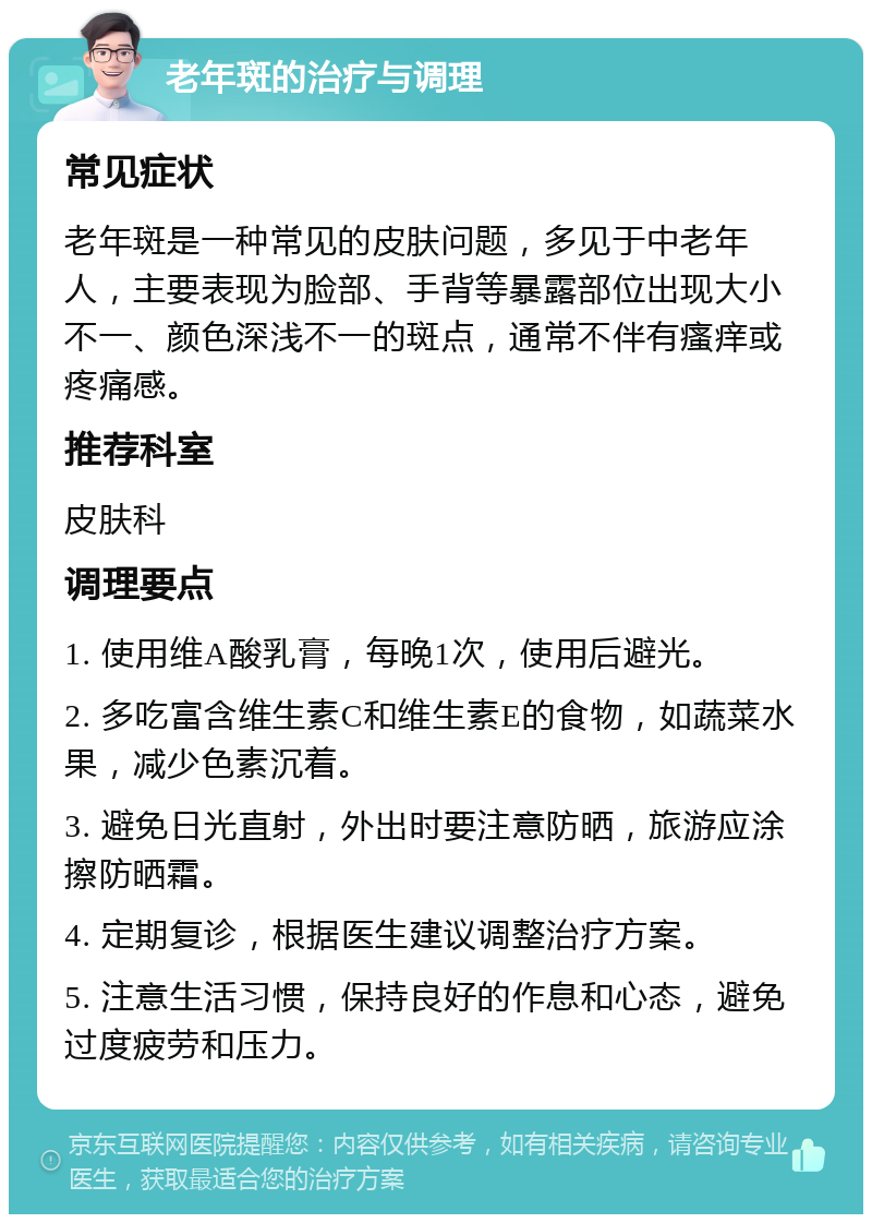 老年斑的治疗与调理 常见症状 老年斑是一种常见的皮肤问题，多见于中老年人，主要表现为脸部、手背等暴露部位出现大小不一、颜色深浅不一的斑点，通常不伴有瘙痒或疼痛感。 推荐科室 皮肤科 调理要点 1. 使用维A酸乳膏，每晚1次，使用后避光。 2. 多吃富含维生素C和维生素E的食物，如蔬菜水果，减少色素沉着。 3. 避免日光直射，外出时要注意防晒，旅游应涂擦防晒霜。 4. 定期复诊，根据医生建议调整治疗方案。 5. 注意生活习惯，保持良好的作息和心态，避免过度疲劳和压力。