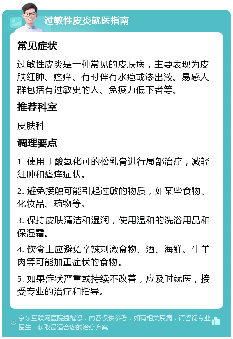 过敏性皮炎就医指南 常见症状 过敏性皮炎是一种常见的皮肤病，主要表现为皮肤红肿、瘙痒、有时伴有水疱或渗出液。易感人群包括有过敏史的人、免疫力低下者等。 推荐科室 皮肤科 调理要点 1. 使用丁酸氢化可的松乳膏进行局部治疗，减轻红肿和瘙痒症状。 2. 避免接触可能引起过敏的物质，如某些食物、化妆品、药物等。 3. 保持皮肤清洁和湿润，使用温和的洗浴用品和保湿霜。 4. 饮食上应避免辛辣刺激食物、酒、海鲜、牛羊肉等可能加重症状的食物。 5. 如果症状严重或持续不改善，应及时就医，接受专业的治疗和指导。