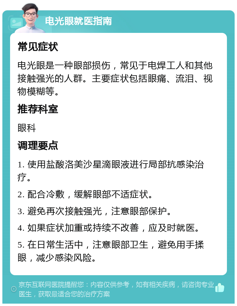 电光眼就医指南 常见症状 电光眼是一种眼部损伤，常见于电焊工人和其他接触强光的人群。主要症状包括眼痛、流泪、视物模糊等。 推荐科室 眼科 调理要点 1. 使用盐酸洛美沙星滴眼液进行局部抗感染治疗。 2. 配合冷敷，缓解眼部不适症状。 3. 避免再次接触强光，注意眼部保护。 4. 如果症状加重或持续不改善，应及时就医。 5. 在日常生活中，注意眼部卫生，避免用手揉眼，减少感染风险。