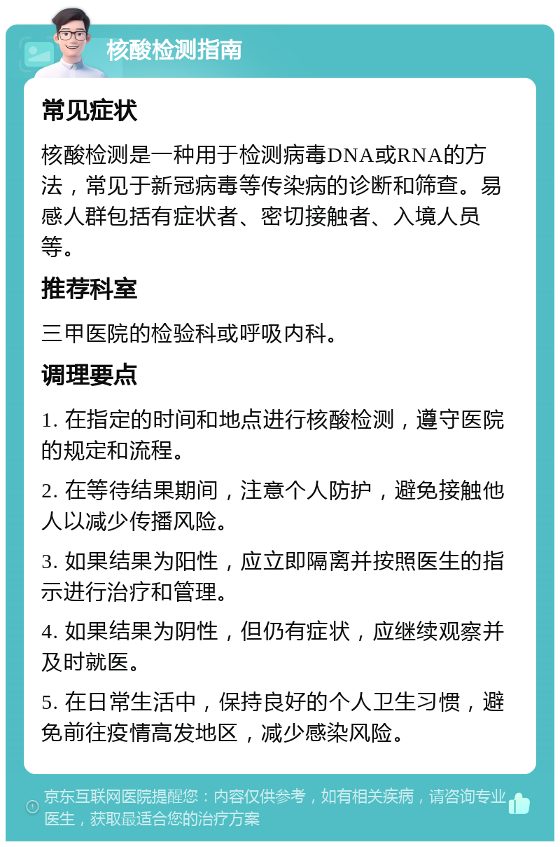 核酸检测指南 常见症状 核酸检测是一种用于检测病毒DNA或RNA的方法，常见于新冠病毒等传染病的诊断和筛查。易感人群包括有症状者、密切接触者、入境人员等。 推荐科室 三甲医院的检验科或呼吸内科。 调理要点 1. 在指定的时间和地点进行核酸检测，遵守医院的规定和流程。 2. 在等待结果期间，注意个人防护，避免接触他人以减少传播风险。 3. 如果结果为阳性，应立即隔离并按照医生的指示进行治疗和管理。 4. 如果结果为阴性，但仍有症状，应继续观察并及时就医。 5. 在日常生活中，保持良好的个人卫生习惯，避免前往疫情高发地区，减少感染风险。