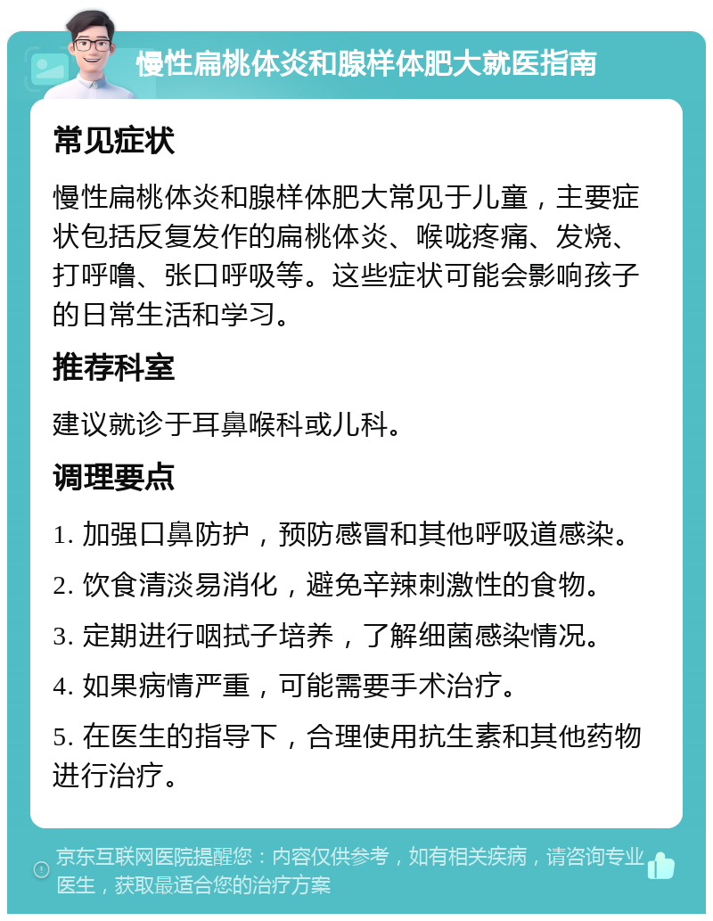 慢性扁桃体炎和腺样体肥大就医指南 常见症状 慢性扁桃体炎和腺样体肥大常见于儿童，主要症状包括反复发作的扁桃体炎、喉咙疼痛、发烧、打呼噜、张口呼吸等。这些症状可能会影响孩子的日常生活和学习。 推荐科室 建议就诊于耳鼻喉科或儿科。 调理要点 1. 加强口鼻防护，预防感冒和其他呼吸道感染。 2. 饮食清淡易消化，避免辛辣刺激性的食物。 3. 定期进行咽拭子培养，了解细菌感染情况。 4. 如果病情严重，可能需要手术治疗。 5. 在医生的指导下，合理使用抗生素和其他药物进行治疗。