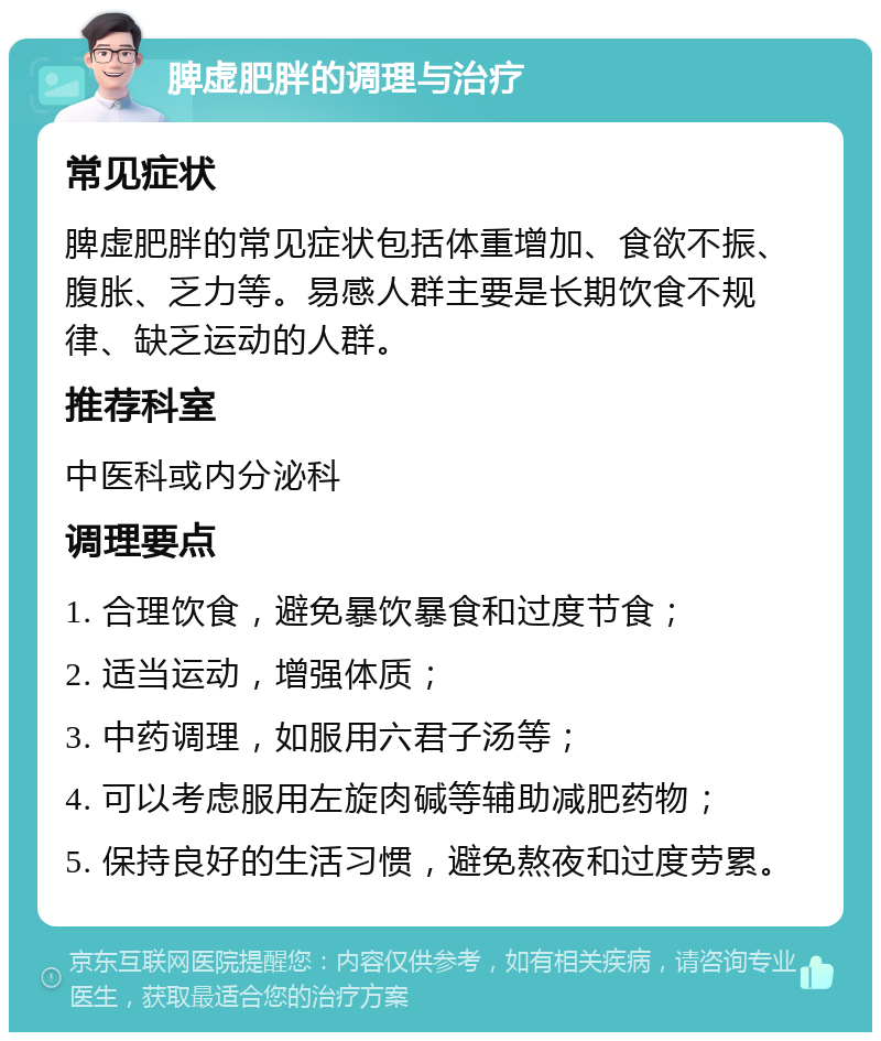 脾虚肥胖的调理与治疗 常见症状 脾虚肥胖的常见症状包括体重增加、食欲不振、腹胀、乏力等。易感人群主要是长期饮食不规律、缺乏运动的人群。 推荐科室 中医科或内分泌科 调理要点 1. 合理饮食，避免暴饮暴食和过度节食； 2. 适当运动，增强体质； 3. 中药调理，如服用六君子汤等； 4. 可以考虑服用左旋肉碱等辅助减肥药物； 5. 保持良好的生活习惯，避免熬夜和过度劳累。