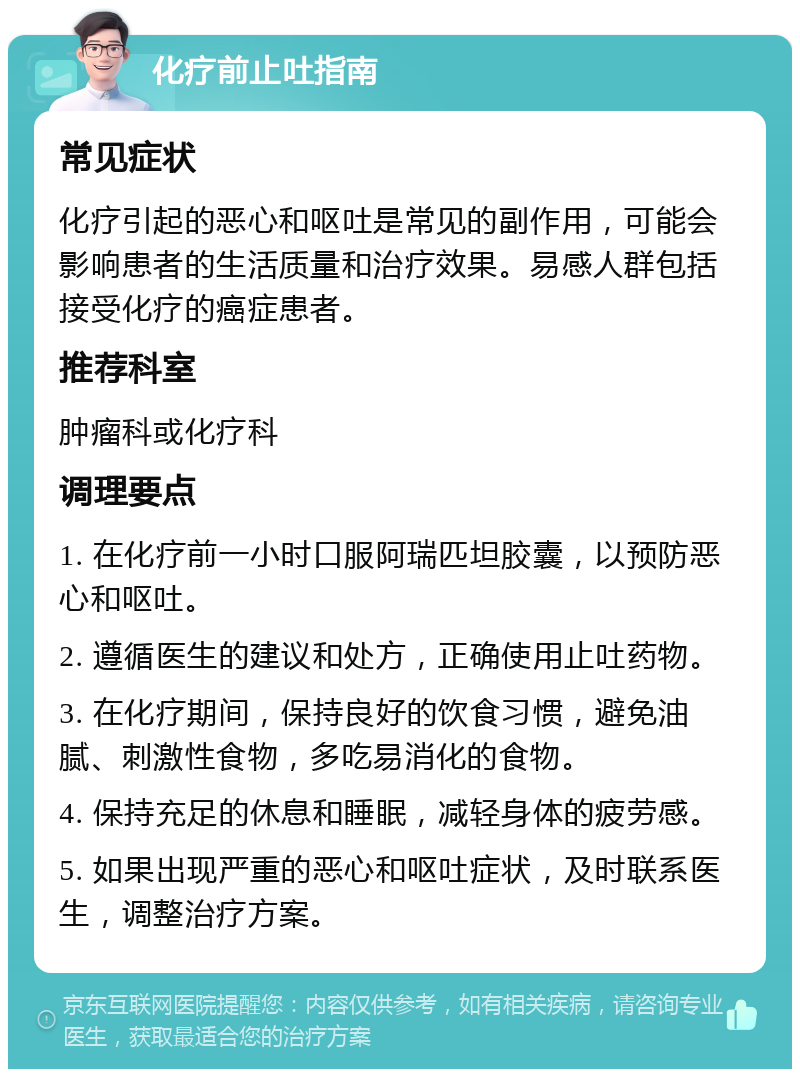 化疗前止吐指南 常见症状 化疗引起的恶心和呕吐是常见的副作用，可能会影响患者的生活质量和治疗效果。易感人群包括接受化疗的癌症患者。 推荐科室 肿瘤科或化疗科 调理要点 1. 在化疗前一小时口服阿瑞匹坦胶囊，以预防恶心和呕吐。 2. 遵循医生的建议和处方，正确使用止吐药物。 3. 在化疗期间，保持良好的饮食习惯，避免油腻、刺激性食物，多吃易消化的食物。 4. 保持充足的休息和睡眠，减轻身体的疲劳感。 5. 如果出现严重的恶心和呕吐症状，及时联系医生，调整治疗方案。