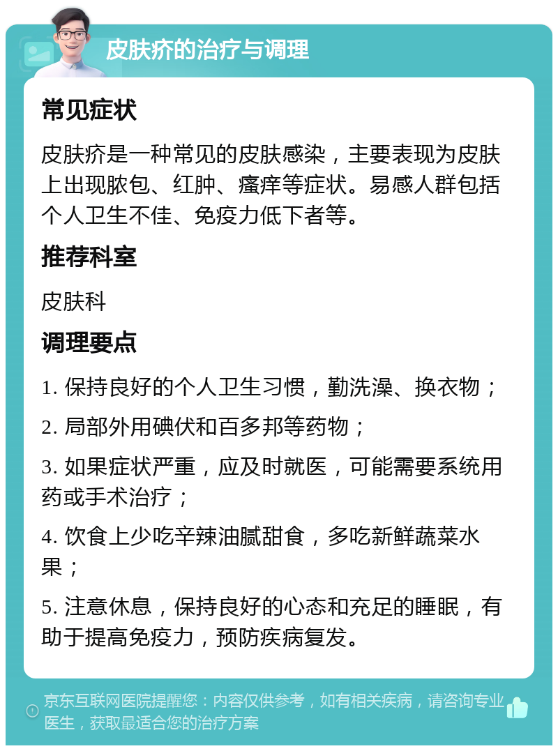 皮肤疥的治疗与调理 常见症状 皮肤疥是一种常见的皮肤感染，主要表现为皮肤上出现脓包、红肿、瘙痒等症状。易感人群包括个人卫生不佳、免疫力低下者等。 推荐科室 皮肤科 调理要点 1. 保持良好的个人卫生习惯，勤洗澡、换衣物； 2. 局部外用碘伏和百多邦等药物； 3. 如果症状严重，应及时就医，可能需要系统用药或手术治疗； 4. 饮食上少吃辛辣油腻甜食，多吃新鲜蔬菜水果； 5. 注意休息，保持良好的心态和充足的睡眠，有助于提高免疫力，预防疾病复发。