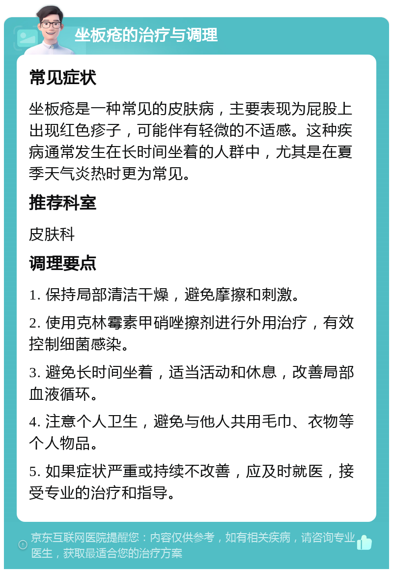 坐板疮的治疗与调理 常见症状 坐板疮是一种常见的皮肤病，主要表现为屁股上出现红色疹子，可能伴有轻微的不适感。这种疾病通常发生在长时间坐着的人群中，尤其是在夏季天气炎热时更为常见。 推荐科室 皮肤科 调理要点 1. 保持局部清洁干燥，避免摩擦和刺激。 2. 使用克林霉素甲硝唑擦剂进行外用治疗，有效控制细菌感染。 3. 避免长时间坐着，适当活动和休息，改善局部血液循环。 4. 注意个人卫生，避免与他人共用毛巾、衣物等个人物品。 5. 如果症状严重或持续不改善，应及时就医，接受专业的治疗和指导。