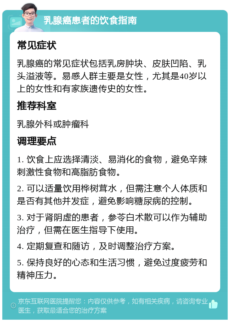 乳腺癌患者的饮食指南 常见症状 乳腺癌的常见症状包括乳房肿块、皮肤凹陷、乳头溢液等。易感人群主要是女性，尤其是40岁以上的女性和有家族遗传史的女性。 推荐科室 乳腺外科或肿瘤科 调理要点 1. 饮食上应选择清淡、易消化的食物，避免辛辣刺激性食物和高脂肪食物。 2. 可以适量饮用桦树茸水，但需注意个人体质和是否有其他并发症，避免影响糖尿病的控制。 3. 对于肾阴虚的患者，参苓白术散可以作为辅助治疗，但需在医生指导下使用。 4. 定期复查和随访，及时调整治疗方案。 5. 保持良好的心态和生活习惯，避免过度疲劳和精神压力。