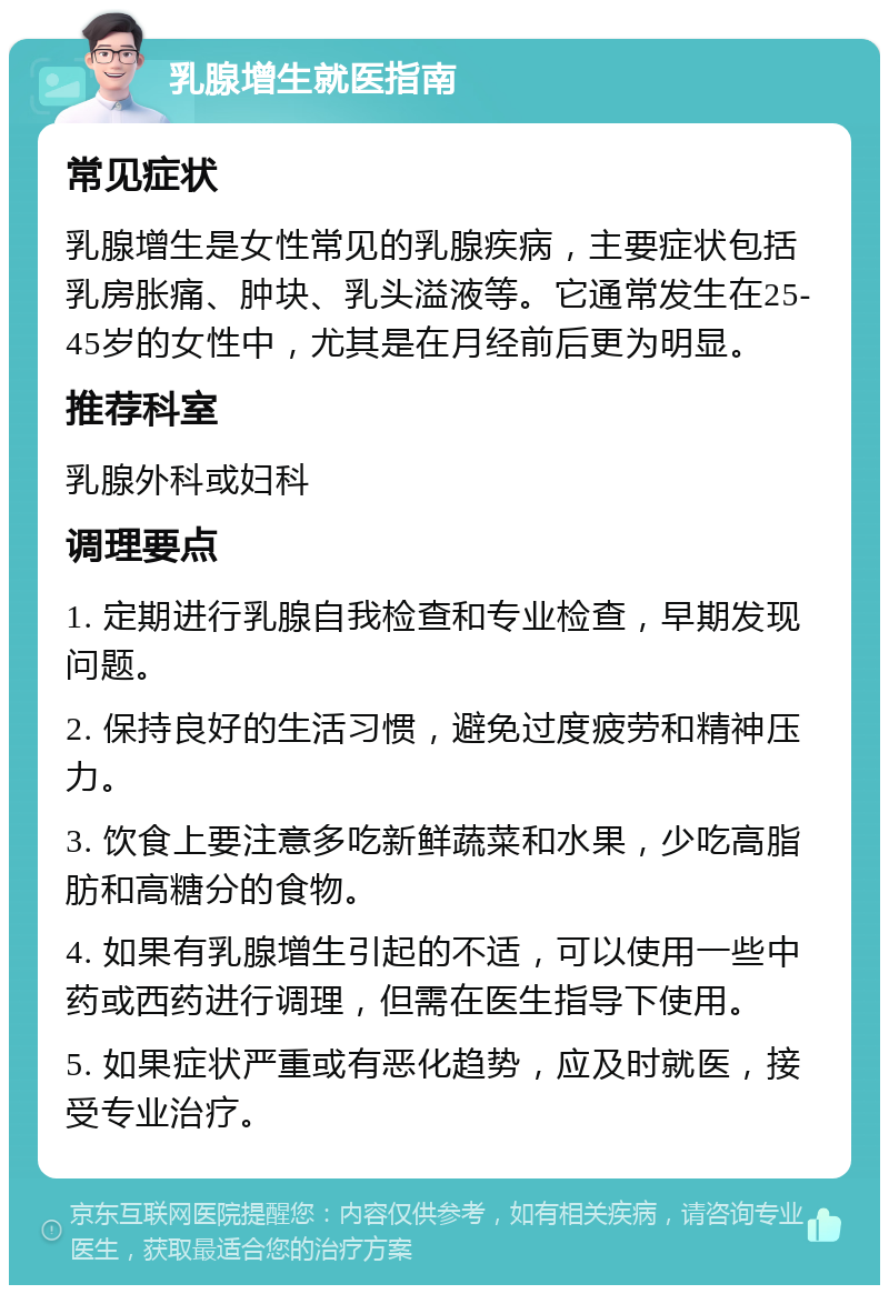 乳腺增生就医指南 常见症状 乳腺增生是女性常见的乳腺疾病，主要症状包括乳房胀痛、肿块、乳头溢液等。它通常发生在25-45岁的女性中，尤其是在月经前后更为明显。 推荐科室 乳腺外科或妇科 调理要点 1. 定期进行乳腺自我检查和专业检查，早期发现问题。 2. 保持良好的生活习惯，避免过度疲劳和精神压力。 3. 饮食上要注意多吃新鲜蔬菜和水果，少吃高脂肪和高糖分的食物。 4. 如果有乳腺增生引起的不适，可以使用一些中药或西药进行调理，但需在医生指导下使用。 5. 如果症状严重或有恶化趋势，应及时就医，接受专业治疗。